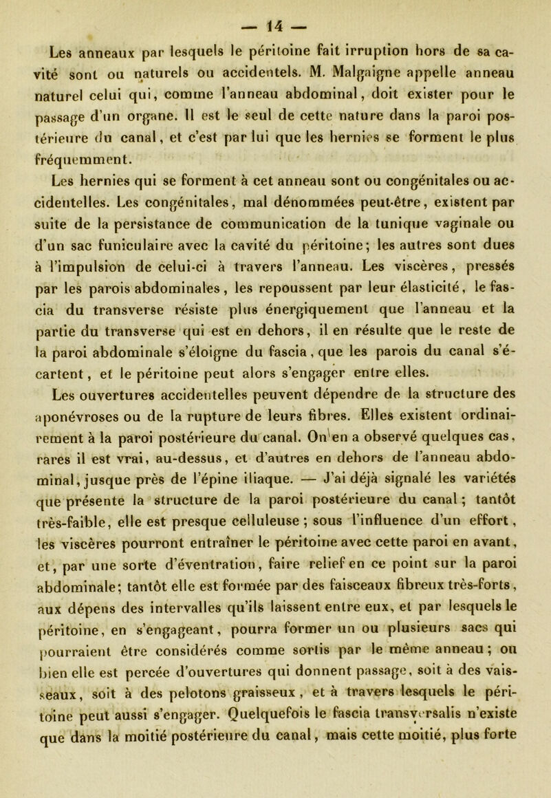Les anneaux par lesquels le péritoine fait irruption hors de sa ca- vité sont ou naturels ou accidentels. M. Malgaigne appelle anneau naturel celui qui, comme l’anneau abdominal, doit exister pour le passage d’un organe. 11 est le seul de cette nature dans la paroi pos- térieure du canal, et c’est par lui que les hernies se forment le plus fréquemment. Les hernies qui se forment à cet anneau sont ou congénitales ou ac- cidentelles. Les congénitales, mal dénommées peut-être, existent par suite de la persistance de communication de la tunique vaginale ou d’un sac funiculaire avec la cavité du péritoine; les autres sont dues à l’impulsion de celui-ci à travers l’anneau. Les viscères, pressés par les parois abdominales, les repoussent par leur élasticité, le fas- cia du transverse résiste plus énergiquement que l’anneau et la partie du transverse qui est en dehors, il en résulte que le reste de la paroi abdominale s’éloigne du fascia, que les parois du canal s’é- cartent , et le péritoine peut alors s’engager entre elles. Les ouvertures accidentelles peuvent dépendre de la structure des aponévroses ou de la rupture de leurs fibres. Elles existent ordinai- rement à la paroi postérieure du canal. On en a observé quelques cas, rares il est vrai, au-dessus, et d’autres en dehors de l’anneau abdo- minal, jusque près de l’épine iliaque. — J’ai déjà signalé les variétés que présente la structure de la paroi postérieure du canal ; tantôt très-faible, elle est presque celluleuse; sous l’influence d’un effort, les viscères pourront entraîner le péritoine avec cette paroi en avant, et, par une sorte d’éventration, faire relief en ce point sur la paroi abdominale; tantôt elle est formée par des faisceaux fibreux très-forts, aux dépens des intervalles qu’ils laissent entre eux, et par lesquels le péritoine, en s’engageant, pourra former un ou plusieurs sacs qui pourraient être considérés comme sortis par le même anneau ; ou bien elle est percée d’ouvertures qui donnent passage, soit à des vais- seaux , soit à des pelotons graisseux , et à travers lesquels le péri- toine peut aussi s’engager. Quelquefois le fascia transvvrsalis n’existe que dans la moitié postérieure du canal, mais cette moitié, plus forte