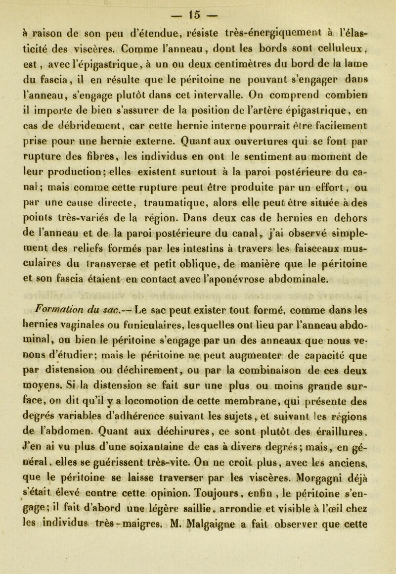 à raison de son peu d’étendue, résiste très-énergiquement à l’élas- ticité des viscères. Comme l’anneau, dont les bords sont celluleux, est, avec l’épigastrique, à un ou deux centimètres du bord de la lame du fascia, il en résulte que le péritoine ne pouvant s’engager dans l’anneau, s’engage plutôt dans cet intervalle. On comprend combien il importe de bien s’assurer de la position de l’artère épigastrique, en cas de débridement, car cette hernie interne pourrait être facilement prise pour une hernie externe. Quant aux ouvertures qui se font par rupture des fibres, les individus en ont le sentiment au moment de leur production ; elles existent surtout à la paroi postérieure du ca- nal ; mais comme cette rupture peut être produite par un effort, ou par une cause directe, traumatique, alors elle peut être située à des points très-variés de la région. Dans deux cas de hernies en dehors de l’anneau et de la paroi postérieure du canal, j’ai observé simple- ment des reliefs formés par les intestins à travers les faisceaux mus- culaires du transverse et petit oblique, de manière que le péritoine et son fascia étaient en contact avec l’aponévrose abdominale. Formation du sac.— Le sac peut exister tout formé, comme dans les hernies vaginales ou funiculaires, lesquelles ont lieu par l’anneau abdo- minal, ou bien le péritoine s’engage par un des anneaux que nous ve- nons d’étudier; mais le péritoine ne peut augmenter de capacité que par distension ou déchirement, ou par la combinaison de ces deux moyens. Si la distension se fait sur une plus ou moins grande sur- face, on dit qu’il y a locomotion de cette membrane, qui présente des degrés variables d’adhérence suivant les sujets, et suivant les régions de l’abdomen. Quant aux déchirures, ce sont plutôt des éraillures. J’en ai vu plus d’une soixantaine de cas à divers degrés; mais, en gé- néral, elles se guérissent très-vite. On ne croit plus, avec les anciens, que le péritoine se laisse traverser par les viscères. Morgagni déjà s’était élevé contre cette opinion. Toujours, enfin , le péritoine s’en- gage; il fait d’abord une légère saillie, arrondie et visible à l’œil chez les individus très - maigres. M. Malgaigne a fait observer que cette