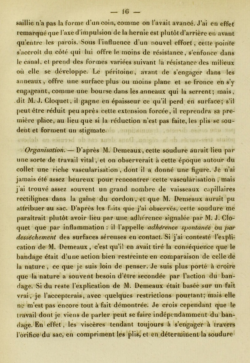 IG — saillie n’a pas la forme d’an coin, comme on l’avait avancé. J’ai en effet remarqué que l’axe d'impulsion delà hernie est plutôt d’arrière en avant qu’entre les parois. Sous l’influence d’un nouvel effort, celte poinle s’accroît du côté qui lui offre le moins de résistance, s’enfonce dans le canal, et prend des formes variées suivant la résistance des milieux où elle se développe. Le péritoine, avant de s’engager dans les anneaux, offre une surface plus ou moins plane et se fronce en s’y engageant, comme une bourse dans les anneaux qui la serrent; mais, dit M. J. Cloquel, il gagne en épaisseur ce qu’il perd en surface; s’il peut être réduit peu après cette extension forcée, il reprendra sa pre- mière place, au lieu que si la réduction n’est pas faite, les plis se sou- dent et forment un stigmate. Organisation. — D’après M. Demeaux, cette soudure aurait lieu par une sorte de travail vital, et on observerait à cette époque autour du collet une riche vascularisation , dont il a donné une figure. Je n’ai jamais été assez heureux pour rencontrer celte vascularisation , mais j’ai trouvé assez souvent un grand nombre de vaisseaux capillaires rectilignes dans la gaine du cordon , et que M. Demeaux aurait pu attribuer au sac. D’après les faits que j’ai observés, cette soudure me paraîtrait plutôt avoir lieu par une adhérence signalée par M. J. Clo- quet que par inflammation : il l’appelle adhérence spontanée ou par dessèchement des surfaces séreuses en contact. Si j’ai contesté l’expli- cation de M. Demeaux , c’est qu’il en avait tiré la conséquence que le bandage était d’une action bien restreinte en comparaison de celle de la nature , ce que je suis loin de penser. Je suis plus porté à croire que la nature a souvent besoin d’être secondée par l’action du ban- dage. Si du reste l’explication de M. Demeaux était basée sur un fait vrai, je l’accepterais, avec quelques restrictions pourtant; mais elle ne m’est pas encore tout, à fait démontrée. Je crois cependant que le travail dont je viens de parler peut se faire indépendamment du ban- dage. En effet , les viscères tendant toujours à s’engager à travers l’orifice du sac, en compriment les plis, et en déterminent la soudure