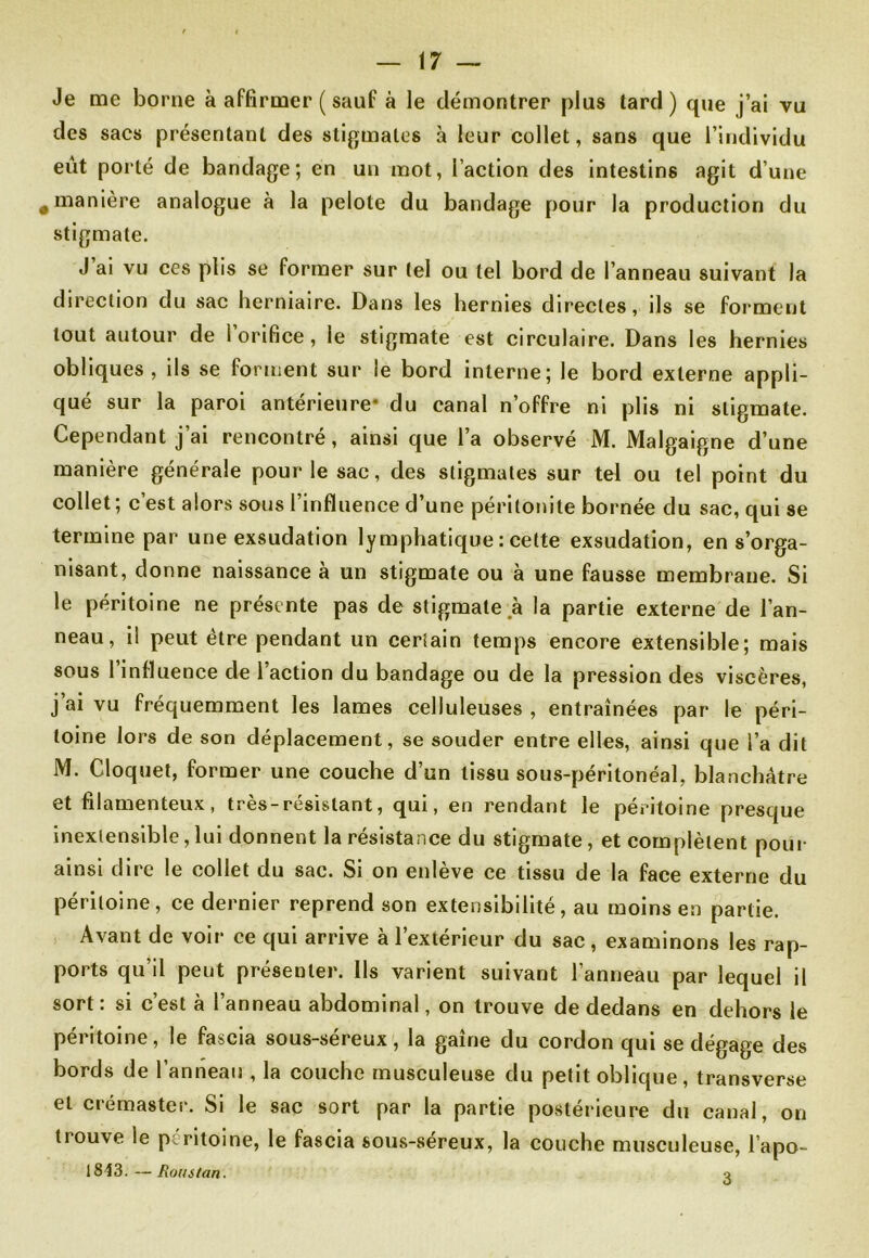 Je me borne à affirmer ( sauf à le démontrer plus tard) que j’ai vu des sacs présentant des stigmates à leur collet, sans que l’individu eut porté de bandage; en un mot, l’action des intestins agit d’une • manière analogue à la pelote du bandage pour la production du stigmate. J’ai vu ces plis se former sur tel ou tel bord de l’anneau suivant la direction du sac herniaire. Dans les hernies directes, ils se forment tout autour de l’orifice, le stigmate est circulaire. Dans les hernies obliques, ils se forment sur le bord interne; le bord externe appli- qué sur la paroi antérieure* du canal n’offre ni plis ni stigmate. Cependant j’ai rencontré, ainsi que l’a observé M. Malgaigne d’une manière générale pour le sac, des stigmates sur tel ou tel point du collet; c’est alors sous l’influence d’une péritonite bornée du sac, qui se termine par une exsudation lymphatique : cette exsudation, en s’orga- nisant, donne naissance à un stigmate ou a une fausse membrane. Si le péritoine ne présente pas de stigmate à la partie externe de l’an- neau, il peut être pendant un certain temps encore extensible; mais sous l’influence de l’action du bandage ou de la pression des viscères, j’ai vu fréquemment les lames celluleuses , entraînées par le péri- toine lors de son déplacement, se souder entre elles, ainsi que l’a dit M. Cloquet, former une couche d’un tissu sous-péritonéal, blanchâtre et filamenteux, très-résistant, qui, en rendant le péritoine presque inextensible,lui donnent la résistance du stigmate, et complètent pour ainsi dire le collet du sac. Si on enlève ce tissu de la face externe du péritoine, ce dernier reprend son extensibilité, au moins en partie. Avant de voir ce qui arrive à l’extérieur du sac, examinons les rap- ports qu’il peut présenter. Ils varient suivant l’anneau par lequel il sort: si c’est à l’anneau abdominal, on trouve de dedans en dehors le péritoine, le fascia sous-séreux , la gaine du cordon qui se dégage des bords de l’anneau , la couche musculeuse du petit oblique, transverse et crémaster. Si le sac sort par la partie postérieure du canal, on tiouve le péritoine, le fascia sous-séreux, la couche musculeuse, l’apo- 1843.—Roustan. o