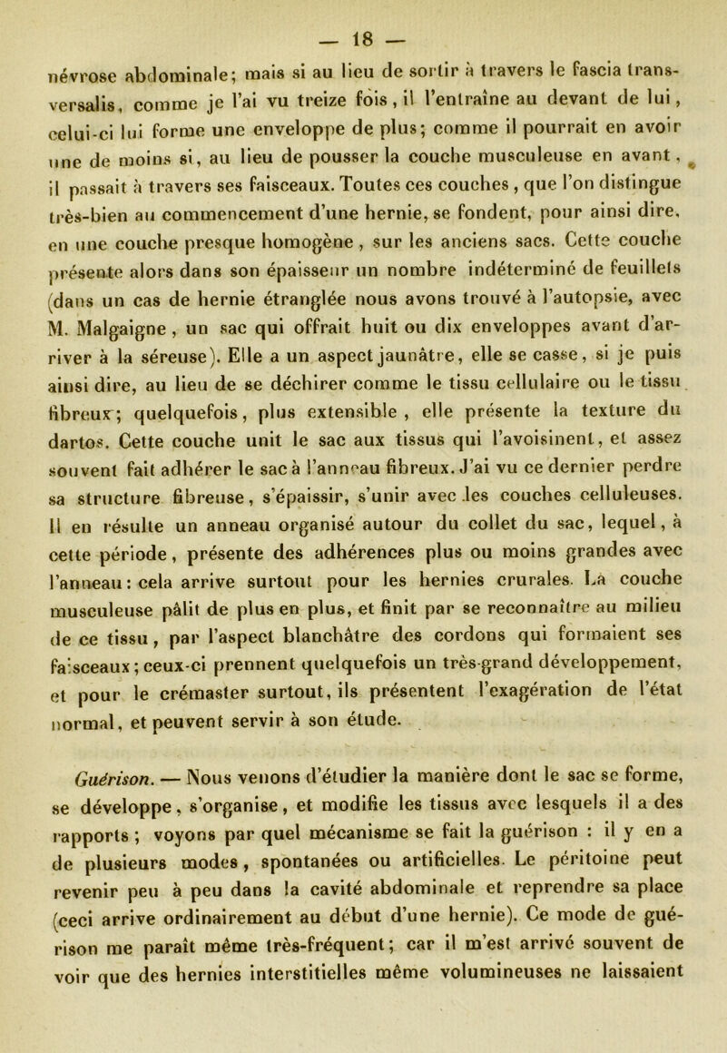névrose RbdoimnslBî rasis si su lieu cle sortir a travers le fascia lians- versalis comme je l’ai vu treize fois, il l’entraîne au devant de lui, celui-ci lui forme une enveloppe de plus; comme il pourrait en avoir une de moins si, au lieu de pousser la couche musculeuse en avant, il passait à travers ses faisceaux. Toutes ces couches , que l’on distingue très-bien au commencement d’une hernie, se fondent, pour ainsi dire, en une couche presque homogène , sur les anciens sacs. Cette couche présente alors dans son épaisseur un nombre indéterminé de feuillets (dans un cas de hernie étranglée nous avons trouvé à l’autopsie, avec M. Malgaigne , un sac qui offrait huit ou dix enveloppes avant d’ar- river à la séreuse). Elle a un aspect jaunâtre, elle se casse, si je puis ainsi dire, au lieu de se déchirer comme le tissu cellulaire ou le tissu fibreux; quelquefois, plus extensible, elle présente la texture du dartos. Cette couche unit le sac aux tissus qui l’avoisinent, et assez souvent fait adhérer le sac à l’anneau fibreux. J’ai vu ce dernier perdre sa structure fibreuse, s’épaissir, s’unir avec les couches celluleuses. 11 en résulte un anneau organisé autour du collet du sac, lequel, à cette période, présente des adhérences plus ou moins grandes avec l’anneau : cela arrive surtout pour les hernies crurales. La couche musculeuse pâlit de plus en plus, et finit par se reconnaître au milieu de ce tissu, par l’aspect blanchâtre des cordons qui formaient ses faisceaux ; ceux-ci prennent quelquefois un très grand développement, et pour le crémaster surtout, ils présentent l’exagération de l’état normal, et peuvent servir à son élude. Guérison. — Nous venons d’étudier la manière dont le sac se forme, se développe, s’organise, et modifie les tissus avec lesquels il a des rapports ; voyons par quel mécanisme se fait la guérison : il y en a de plusieurs modes, spontanées ou artificielles. Le péritoine peut revenir peu à peu dans la cavité abdominale et reprendre sa place (ceci arrive ordinairement au début d’une hernie). Ce mode de gué- rison me paraît même très-fréquent; car il m’est arrivé souvent de voir que des hernies interstitielles même volumineuses ne laissaient