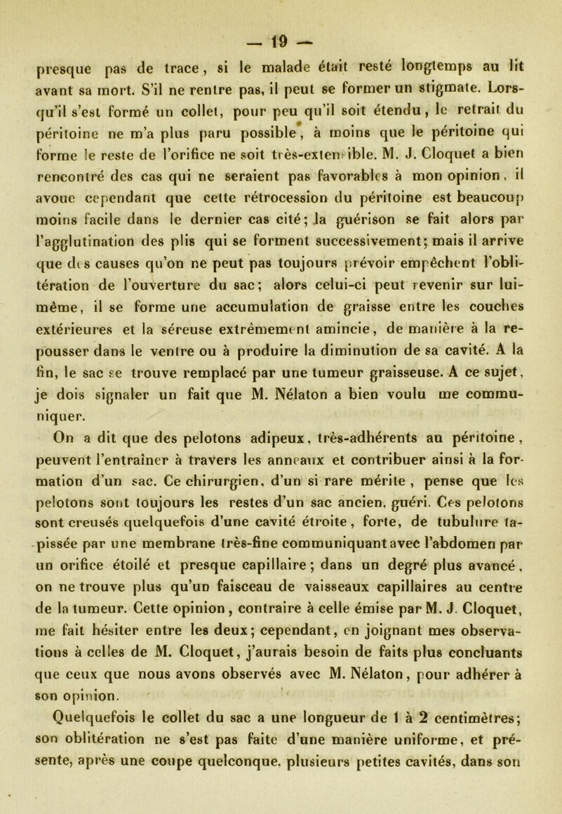 presque pas de trace, si le malade était resté longtemps au lit avant sa mort. S’il ne rentre pas, il peut se former un stigmate. Lors- qu’il s’est formé un collet, pour peu qu’il soit étendu, le retrait du péritoine ne m’a plus paru possible, à moins que le péritoine qui forme le reste de l’orifice ne soit très-exten ible. M. J. Cloquel a bien rencontré des cas qui ne seraient pas favorables à mon opinion, il avoue cependant que cette rétrocession du péritoine est beaucoup moins facile dans le dernier cas cité; la guérison se fait alors par l’agglutination des plis qui se forment successivement; mais il arrive que des causes qu’on ne peut pas toujours prévoir empêchent l’obli- tération de l’ouverture du sac; alors celui-ci peut revenir sur lui- même, il se forme une accumulation de graisse entre les couches extérieures et la séreuse extrêmement amincie, de manière à la re- pousser dans le ventre ou à produire la diminution de sa cavité. A la fin, le sac se trouve remplacé par une tumeur graisseuse. A ce sujet, je dois signaler un fait que M. Nélaton a bien voulu me commu- niquer. On a dit que des pelotons adipeux, très-adhérents au péritoine, peuvent l’entraîner à travers les anneaux et contribuer ainsi à la for- mation d’un sac. Ce chirurgien, d’un si rare mérite, pense que les pelotons sont toujours les restes d’un sac ancien, guéri. Ces pelotons sont creusés quelquefois d’une cavité étroite, forte, de tubulure ta- pissée par une membrane très-fine communiquant avec l’abdomen par un orifice étoilé et presque capillaire; dans un degré plus avancé, on ne trouve plus qu’un faisceau de vaisseaux capillaires au centre de la tumeur. Cette opinion , contraire à celle émise par M. J. Cloquet, me fait hésiter entre les deux; cependant, en joignant mes observa- tions à celles de M. Cloquet, j’aurais besoin de faits plus concluants que ceux que nous avons observés avec M. Nélaton, pour adhérer à son opinion. Quelquefois le collet du sac a une longueur de 1 à 2 centimètres; son oblitération ne s’est pas faite d’une manière uniforme, et pré- sente, après une coupe quelconque, plusieurs petites cavités, dans son