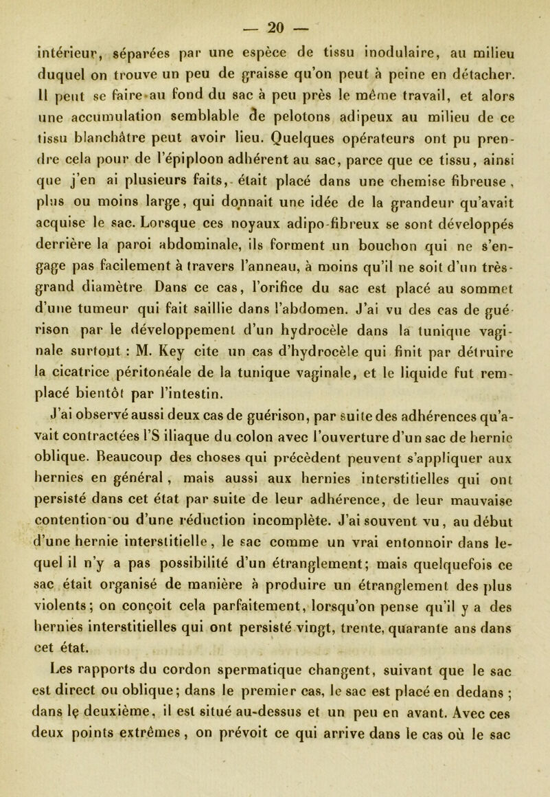 intérieur, séparées par une espèce de tissu inodulaire, au milieu duquel on trouve un peu de graisse qu’on peut à peine en détacher. 11 peut se faire-au fond du sac à peu près le même travail, et alors une accumulation semblable de pelotons adipeux au milieu de ce tissu blanchâtre peut avoir lieu. Quelques opérateurs ont pu pren- dre cela pour de l’épiploon adhérent au sac, parce que ce tissu, ainsi que j’en ai plusieurs faits, était placé dans une chemise fibreuse, plus ou moins large, qui donnait une idée de la grandeur qu’avait acquise le sac. Lorsque ces noyaux adipo-fibreux se sont développés derrière la paroi abdominale, ils forment un bouchon qui ne s’en- gage pas facilement à travers l’anneau, à moins qu’il ne soit d’un très- grand diamètre Dans ce cas, l’orifice du sac est placé au sommet d’une tumeur qui fait saillie dans l’abdomen. J’ai vu des cas de gué rison par le développement d’un hydrocèle dans la tunique vagi- nale surtout : M. Key cite un cas d’hydrocèle qui finit par détruire la cicatrice péritonéale de la tunique vaginale, et le liquide fut rem- placé bientôt par l’intestin. J’ai observé aussi deux cas de guérison, par suite des adhérences qu’a- vait contractées l’S iliaque du colon avec l’ouverture d’un sac de hernie oblique. Beaucoup des choses qui précèdent peuvent s’appliquer aux hernies en général , mais aussi aux hernies interstitielles qui ont persisté dans cet état par suite de leur adhérence, de leur mauvaise contention ou d’une réduction incomplète. J’ai souvent vu, au début d’une hernie interstitielle, le sac comme un vrai entonnoir dans le- quel il n’y a pas possibilité d’un étranglement; mais quelquefois ce sac était organisé de manière à produire un étranglement des plus violents; on conçoit cela parfaitement, lorsqu’on pense qu’il y a des hernies interstitielles qui ont persisté vingt, trente, quarante ans dans cet état. Les rapports du cordon spermatique changent, suivant que le sac est direct ou oblique; dans le premier cas, le sac est placé en dedans ; dans lç deuxième, il est situé au-dessus et un peu en avant. Avec ces deux points extrêmes, on prévoit ce qui arrive dans le cas où le sac