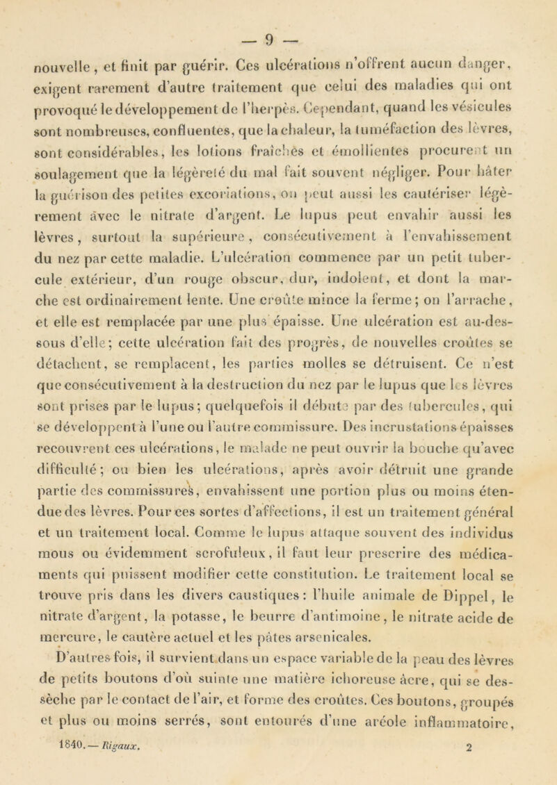 nouvelle , et finit par guérir. Ces ulcérations n’offrent aucun danger, exigent rarement d’autre traitement cjue celui des maladies qui ont provoqué le développement de l’iierpès. Cependant, quand les vésicules sont nombreuses, confluentes, que laclialeui*, la tuméfaction des lèvres, sont considérables, les lotions fraîclîes et émollientes procure.it un soulagement que la légèreté du mal fait souvent négliger. Pour liâter la guérison des petites excoi'iations, on peut aussi les cautériser légè- rement avec le nitrate d’argent. Le lupus peut envaliir aussi les lèvres, surtout la supéj'ieure, consécutivement à l’envaliissement du nez par cette maladie. L’ulcération commence par un petit tuber- cule extérieur, d’un rouge obscur, dur, indolent, et dont la mar- che est ordinaii’cment lente. Une croûte mince la ferme; on l’anache, et elle est remplacée par une plus épaisse. Une ulcéi’ation est au-des- sous d’elle; celte ulcération fait des progrès, de nouvelles croûtes se détachent, se remplacent, les parties molles se détruisent. Ce n’est que consécutivement à la destruction du nez par le lupus que les lèvr es sont prises par le lupus; quelquefois il débute par des tubercules, qui SC dévelo[)pcnt à l’une ou rautre commissure. Des incrustations épaisses recouvrent ces iilcér'ations, le malade ne peut ouvrir la bouche qu’avec difficulté; ou bien les ulcérations, après avoir détruit une grande partie des commissures, envahissent une portion plus ou moins éten- duedos lèvres. Pour ces sortes d’affections, il est un traitement général et un traitement local. Comme le lupus attaque souvent des individus mous ou évidemment scrofuleux, il faut leur prescrire des médica- ments qui puissent modifier cette constitution. I.e traitement local se trouve pris dans les divers caustiques: l’huile animale de Dippel, le nitrate d’argent, la potasse, le beurre d’antimoine, le nitrate acide de mercure, le cautère actuel et les pâtes arsenicales. D’autres fois, il survient dans un espace variable de la peau des lèvres de petits boutons d’où suinte une matière ichoreuse acre, qui se des- sèche par le contact de l’air, et forme des croûtes. Ces boutons, groupés et plus ou moins serrés, sont entourés d’une aréole inflammatoire, 1840. — Risraux. 2