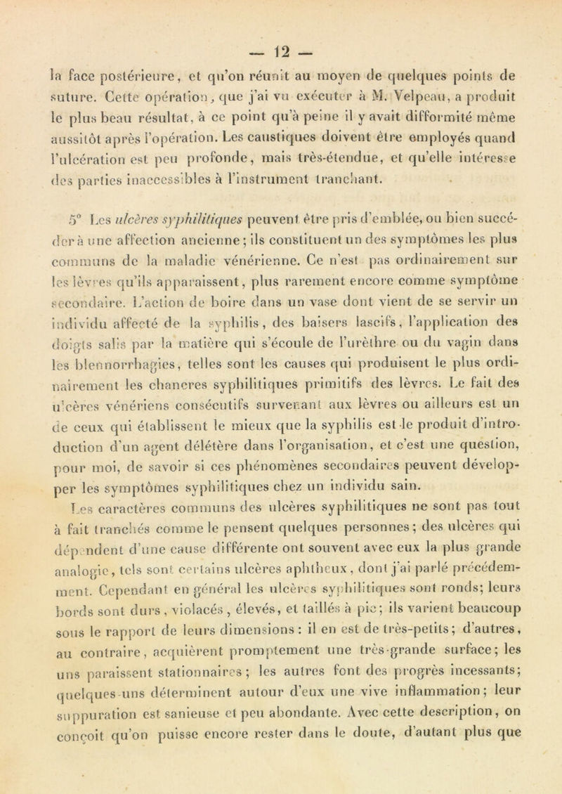 la face postérieure, et qu’on réunit au moyen de quelques points de suture. Celte opération;, que j’ai vu exécuter à M. Velpeau, a produit le plus beau résultat, à ce point qu’à peine il y avait difformité même aussitôt après l’opération. Les caustiques doivent être employés quand î’ulcération est peu profonde, mais très-étendue, et qu’elle intéresse des parties Inaccessibles à rinstrument trancliant. o5 l.cs ulcères syphililiqiies peuvent être pris d’emblée, ou bien succé- der à une affection ancienne; Ils constituent un des symptômes les plus communs de la maladie vénérienne. Ce n’est pas ordinairement sur les lèvres qu’ils apparaissent, plus rarement encore comme symptôme secondaire. L’action de boire dans un vase dont vient de se servir un individu affecté de la sypbilis, des baisers lascifs, l’application des doigts salis par la matière qui s’écoule de l’urèthre ou du vagin dans les blennorrhagies, telles sont les causes qui produisent le plus ordi- nairement les chancres syphilitiques primitifs des lèvres. Le fait des u’cères vénériens consécutifs survenant aux lèvres ou ailleurs est un de ceux cpii établissent le mieux que la syphilis est le produit d’intro- duction d’un agent délétère dans l’organisation, et c’est une question, pour moi, de savoir si ces phénomènes secondaires peuvent dévelop- per les symptômes syphilitiques chez un individu sain. Les caractères communs des ulcères syphilitiques ne sont pas tout à fait li-anchés comme le pensent quelques personnes; des ulcères qui dép. ndent d’une cause différente ont souvent avec eux la plus giande analogie, tels sont certains ulcères aplilheux, donl j’ai parlé précédem- ment. Cependant en général les ulcères syfjhilitiques sont ronds; leurs bords sont durs , violacés , élevés, et taillés à pic; ils varient beaucoup sous le rapport de leurs dimensions : il en est de très-petits; d’autres, au contraire, acquièrent promptement une très-grande surface; les uns paraissent stationnaires; les autres font des progrès incessants; quelques-uns déterminent autour d’eux une vive inflammation; leur suppuration est sanleuse et peu abondante. Avec cette description, on conçoit qu’on puisse encore rester dans le doute, d’autant plus que