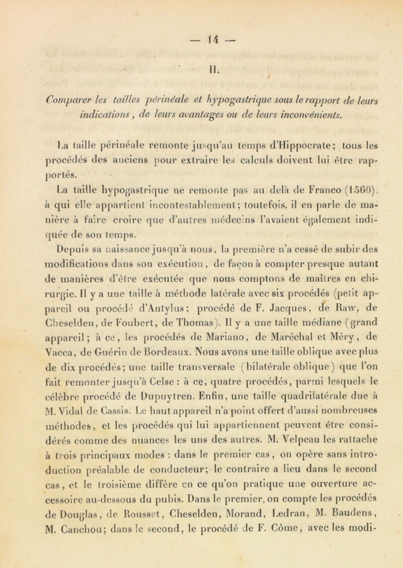 II. / Comparer les tailles périnéale et hypogastrique sous le rapport de leurs indications, de leurs avantages ou de leurs inconvénients. Ka taille périnéale remonte juBciu’aii temps d’Hippocrate; tons les procédés des anciens pour extraire les calculs doivent lui être rap- portés. La taille hypogastrique ne remonte pas au delà de Franco (1560). à qui elle appartient incontestablement; toutefois, il en parle de ma- nière à faire croire que d’autres médecins l’avaient également indi- quée de son temps. Depuis sa naissance jusqu’à nous, la première n’a cessé de subir des modifications dans son exécution , de façon à compter presque autant de manières d’étre exécutée que nous comptons de maîtres en chi- rurgie. Il y a une taille à méthode latérale avec six procédés (petit ap- pareil ou procédé d’Antylus; procédé de F. Jacques, de Raw, de Cheselden, de Foubert, de Thomas). Il y a une taille médiane (grand appareil; à ce, les procédés de Mariano, de Maréchal et Méry, de Vacca, de Guérin de Bordeaux. Nous avons une taille oblique avec plus de dix procédés; une taille transversale (bilatérale oblique) que l’on fait remonter jusqu’à Celse : à ce, quatre procédés, parmi lesquels le célèbre procédé de Dupnytren. Enfin, une taille quadrilatérale due à M. Vidal de Cassis. Le haut appareil n’a point offert d’aussi nombreuses méthodes, et les procédés qui lui appartiennent peuvent être consi- dérés comme des nuances les uns des autres. M. Velpeau les rattache à trois principaux modes : dans le premier cas, on opère sans intro- duction préalable de conducteur; le contraire a Heu dans le second cas, et le troisième diffère en ce qu’on pratique une ouverture ac- cessoire au-dessous du pubis. Dans le premier, on compte les procédés de Douglas, de Rousset, Cheselden, Morand, Ledran, M. Baudens, M. Canchou; dans le second, le procédé de F. Côme, avec les modi-