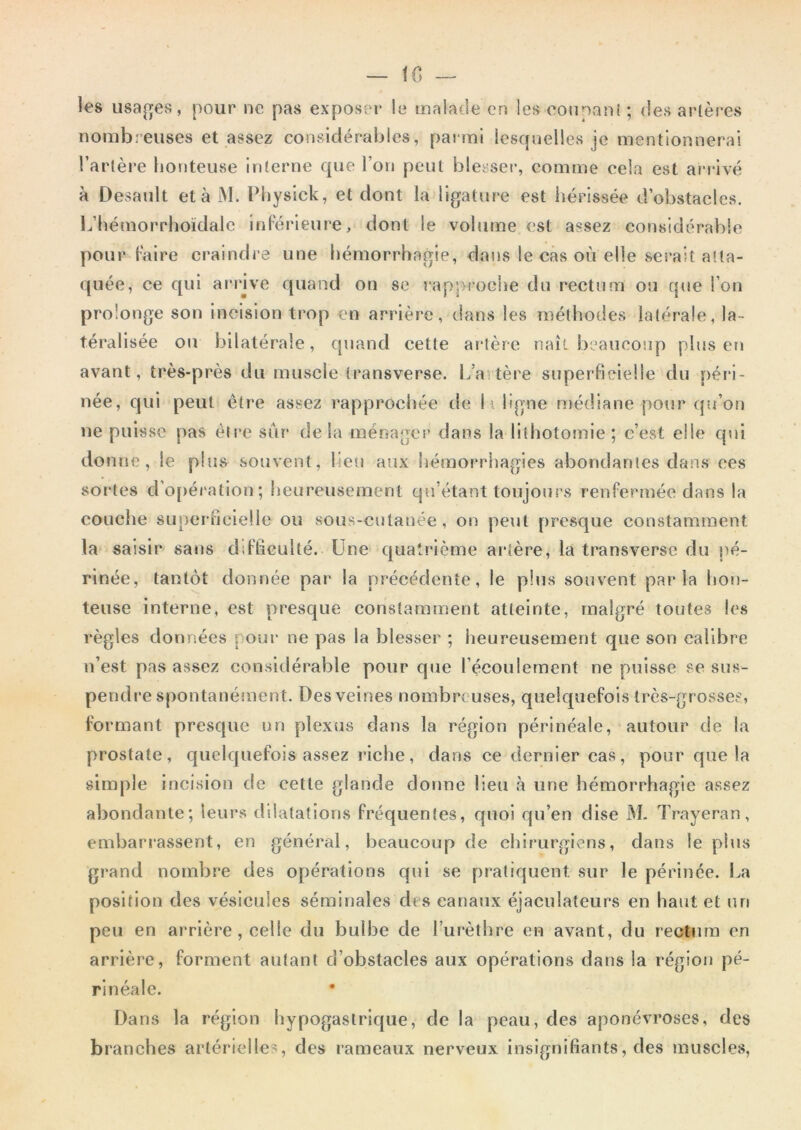 les Lisa[i;es, pour ne pas exposer le malade en leseonpani; des arlères nombreuses et assez considérables, pajini lesquelles je mentionnerai l’artère lioriteuse Interne que l’on peut blesser, comme cela est arrivé à Desaiilt et à M. Hiysick, et dont la ligature est iiérissée d’obstacles. Ij’hémorrhoïdalc inférieure, dont le vobime est assez considérable pour faire craindi-e une hémorrhagie, daiis le cas où elle serait atta- quée, ce qui arrjve quand on se rap'pi’oche du rectum ou que l’on prolonge son incision trop en arrière, dans les méthodes latérale, la- téralisée ou bilatérale, quand cette ai*tère naît beaucoup plus en avant, très-près du muscle transverse. L’ai 1ère superficielle du péri- née, qui peut être assez rapprochée tle li ligne médiane pour qu’on ne puisse pas être sur delà ménager dans la lithotomie; c’est elle qui donne, le plus souvent, lieu aux hémorrhagies abondantes dans ces sortes d’opération; heureusement qu’étant toujours renferniée dans la couche superficielle ou sous-cutanée, on peut presque constamment la saisir saiis difficulté. Une quatrième artère, la transverse du pé- rinée, tantôt donnée par la précédente, le plus souvent parla hor)- teuse interne, est presque constamment atteinte, malgré toutes les règles données pour ne pas la blesser ; heureusement que son calibre n’est pas assez considérable pour que l’écoulement ne puisse se sus- pendre spontanément. Des veines nombreuses, quelquefois très-grosses, formant presque un plexus dans la région périnéale, autour de la prostate, quelquefois assez riche, dans ce dernier cas, pour que la simple incision de cette glande donne lieu à une hémorrhagie assez abondante; leurs dilatations fréquentes, quoi qu’en dise M. Trayeran, embarrassent, en général, beaucoup de chirurgiens, dans le plus grand nombre des opérations qui se pratiquent sur le périnée. La position des vésicules séminales des canaux éjaculateurs en haut et un peu en arrière, celle du bulbe de l’urèthre en avant, du rectum en arrière, forment autant d’obstacles aux opérations dans la région pé- rinéale. Dans la région hypogastrique, de la peau, des aponévroses, des branches artérielles, des rameaux nerveux insignifiants, des muscles,