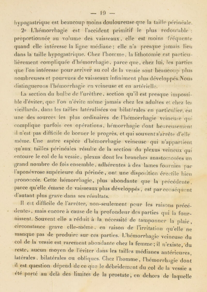 ftypogastrique est beaucoup moins douloureuse que la taille périnéale. 2o L’iiémorrhagie est l’aecident primitif le plus redouîable ; proportionnée au volume des vaisseaux, elle est moins fréquente quand elle intéresse la ligne médiane; elle n’a presque jamais lieu dans la taille hypogastrique. Chez l’homme, la lithotomie est particu- lièrement compliquée d’hémorrhagie, paree que, chez lui, les parties que l’on intéresse pour arriver au col de la vessie sont beaucou[> y)lus nombreuses et pourvues de vaisseaux infiniment plus développés,Nous <iisfingiierons l’hémorrhagie en veineuse et en artérielle. I.,a section du bulbe de l’urèthre, section qu’il est presque impossî- l)!e d’éviter, que l’on n’évilc meme jamais chez les adultes et chez les vieillards, dans les tailles latéralisées ou bilatérales en particulier, est une des sources les plus ordinaires de l’hémorrhagie veineuse qui complique parfois ces opérations, hémorrhagie dont heu'reusement il n’est pas difficile de borner le progrès, et qui souvent s’arrête d’elle même. Une autre espèce d’hémorrhagie veineuse qui n’apparllenl qu’aux tailles périnéales résulte de la section du plexus veineux qui entoure le col de la vessie, plexus dont les branches anastotnosées un grand nombre de fois ensemble, adhérentes à des lames fournies par l’aponévrose supérieure du périnée, ont une disposition érectile bien prononcée. Cette hémorrhagie, plus abondante que la précédente, [)aice quelle émané de vaisseaux plus développés, est par eor^séfpiont d’autant plus grave dans ses résultats. Il est difficile de l’arrêter, non-seulement peur les raisons précé- dentes, mais encore à cause de la profondeur des parties qui la four- nissent. Souvent elle a réduit à la nécessité de tamponner la plaie, circonstance grave elle-même, en raison de rirritalion qu’elle ne manque pas de produire sur ces parties. L’hémorrhagie veineuse du col de la vessie est rarement abondante chez la femme; il n’existe du reste, aucun moyen de l’éviter dans les tailles médianes antérieures, latérales, bilatérales ou obliques. Chez l’homme, l’hémorrh.ipie dont il est question dépend de ce que le débridement du col de la vessie a été porté au delà des limites de la prostate, en dehors de laquelle