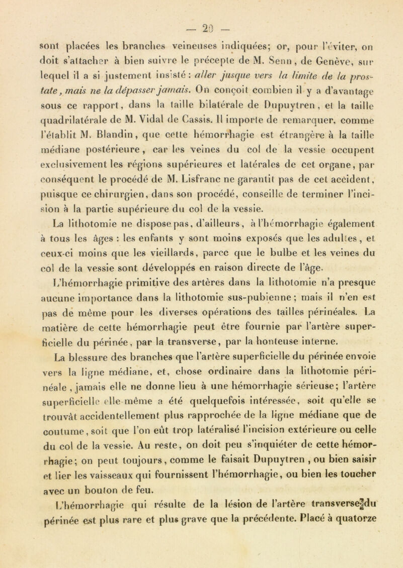 sont placées les branches veineuses indiquées; or, pour l’éviter, on doit s’attacher à bien suivre le précepte de M. Senn, de Genève, sur lequel il a si justement insisté: aJler jusque vers la limite de la pros- tate, mais ne la dépasser jamais. On conçoit combien il y a d’avantage sous ce rapport, dans la taille bilatérale de Dupuytren, et la taille quadrilatérale de M. Vidal de Cassis. 11 Importe de remarquer, comme l’établit M. Blandin, que cette hémorrhagie est étrangère à la taille médiane postérieure, car les veines du col de la vessie occupent exclusivement les régions supérieures et latérales de cet organe, par- conséquent le procédé de M. Llsfranc ne garantit pas de cet accident, puisque ce chirurgien, dans son procédé, conseille de terminer l’inci- sion à la partie supérieure du col de la vessie. La lithotomie ne dispose pas, d’ailleurs, à l’hémorrhagie également à tous les âges : les enfants y sont moins exposés que les adultes, et ceuX'Ci moins que les vieillards, parce que le bulbe et les veines du col de la vessie sont développés en raison directe de l’âge. L’hémorrhagie primitive des artères dans la lithotomie n’a presque aucune importance dans la lithotomie sus-pubienne; mais il n’en est pas dé même pour les diverses opérations des tailles périnéales. La matière de cette hémorrhagie peut être fournie par l’artère super- ficielle du périnée, par la transverse, par la honteuse interne. La blessure des branches que l’artère superficielle du périnée envole vers la ligne médiane, et, chose ordinaire dans la lithotomie péri- néale , jamais elle ne donne lieu à une hémorrhagie sérieuse; l’artère superficielle elle même a été quelquefois intéressée, soit qu’elle se trouvât accidentellement plus rapprochée de la ligne médiane que de coutume, soit que l’on eût trop latéralisé l’incision extérieure ou celle du col de la vessie. Au reste, on doit peu s’inquiéter de cette hémor- rhagie; on peut toujours, comme le faisait Dupuytren , ou bien saisir et lier les vaisseaux qui fournissent l’hémorrhagie, ou bien les toucher avec un bouton de feu. l.’hémorrhagie qui résulte de la lésion de l’artère transverse|dii périnée est plus rare et plus grave que la précédente. Placé à quatorze