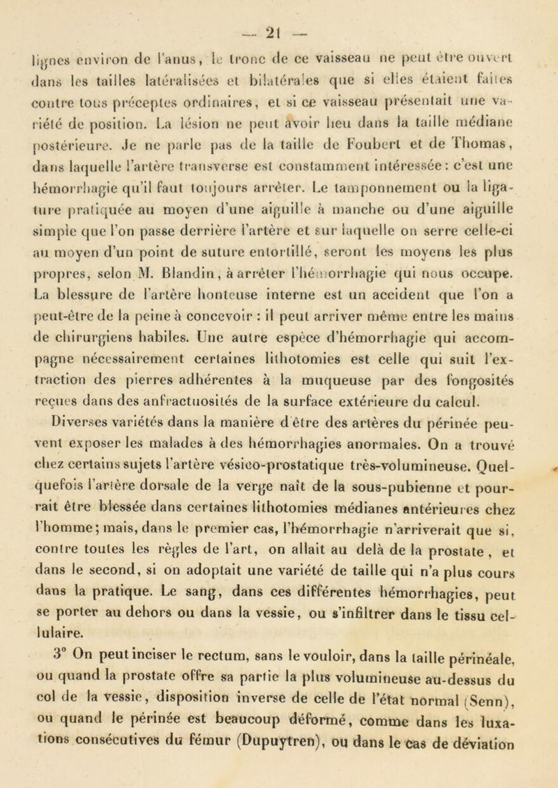 li^jnes envii'on de l’aims, le Imnc de ce vaisseau ne peut être ouvert dans les tailles latéralisées et bilatérales que si elles étaient faites contre tous pi'éceptes ordinaires, et si ce vaisseau présentait une va-' riété de position. La lésion ne peut avoir lieu dans la taille médiane postérieure. Je ne [larle pas de la taille de Fouberl et de Thomas, dans laquelle l’artère tt*ansverse est constamment intéressée: c’est une hémorrhagie qu’il faut toujours arrêter. Le tamponnement ou la liga- ture pratiquée au moyen d’une aiguille à manche ou d’une aiguille simple que l’on passe derrière l’artère et sur laquelle on serre celle-ci au moyen d’un point de suture entortillé, seront les moyens les plus prof)res, selon M. Blandin, à arrêter l’héu>oi‘rhagie qui nous occupe. La blessure de l’artère honteuse interne est un accident que l’on a peut-être de la peine à concevoir : il peut arriver même entre les mains de chirurgiens habiles. Une autre espèce d’hémorrhagie qui accom- pagne nécessairement certaines lithotomies est celle qui suit l’ex- traction des pierres adhérentes à la muqueuse par des fongosités reçues dans des anfractuosités de la surface extérieure du calcul. Diverses variétés dans la manière d être des artères du périnée peu- vent exposer les malades à des hémorrhagies anormales. On a trouvé chez certains sujets l’artère vésico-prostatique très-volumineuse. Quel- quefois l’artère dorsale de la verge naît de la sous-pubienne et pour- rait être blessée dans certaines lithotomies médianes antérieures chez l’homme; mais, dans le premier cas, l’hémorrhagie n’arriverait que si, contre toutes les règles de l’art, on allait au delà de la prostate, et dans le second, si on adoptait une variété de taille qui n’a plus cours dans la pratique. Le sang, dans ces différentes hémorrhagies, peut se porter au dehors ou dans la vessie, ou s’infiltrer dans le tissu cel- lulaire. 3® On peut inciser le rectum, sans le vouloir, dans la taille périnéale, ou quand la prostate offre sa partie la plus volumineuse au-dessus du col de la vessie, disposition inverse de celle de l’état normal (Senn) ou quand le périnée est beaucoup déformé, comme dans les luxa- tions consécutives du fémur (Dupuytren), oq dans le cas de déviation