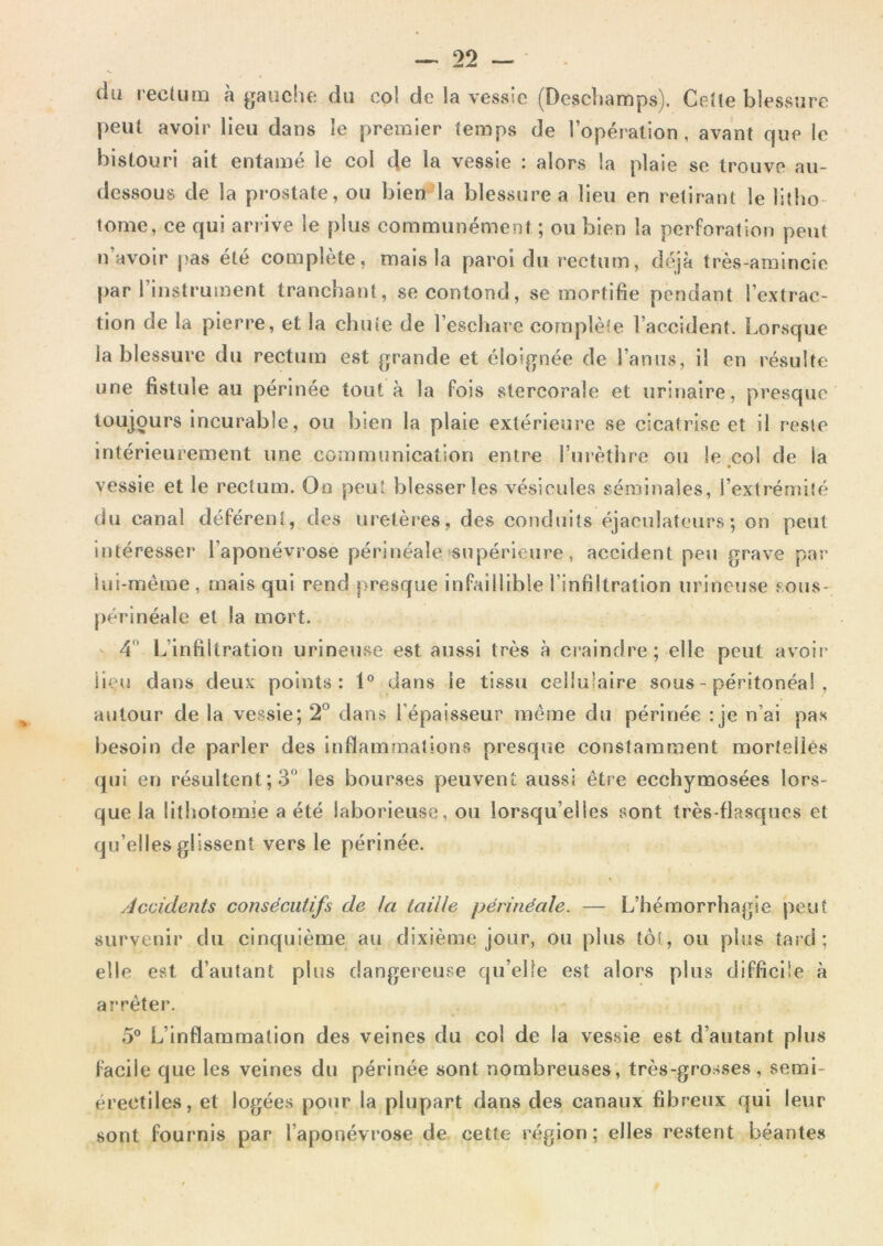 du recUirn à gauche du col de la vessie (Deschamps). Ceîle blessure peut avoir lieu dans le premier temps de l’opéi alion, avant que le bistouri ait entamé le col de la vessie : alors la plaie se trouve au- dessous de la prostate, ou bien la blessure a lieu en retirant le litho- tome, ce qui arrive le plus communément ; ou bien la perforation peut n’avoir }?as été complète, mais la paroi du rectum, déjà très-araincie {)ar l’instrument tranchant, secontond, se mortifie pendant l’extrac- tion de la pierre, et la chute de l’eschare complète l’accident. Lorsque la blessure du rectum e.st grande et éloignée de l’anus, il en résulte une fistule au périnée tout à la Pois stercorale et urinaire, presque toujours incurable, ou bien la plaie extérieure se cicatrise et il reste intérieurement une communication entre Turèthre ou le.col de la vessie et le rectum. On peut blesser les vésicules séminales, l’extrémité du canal déférent, des uretères, des conduits éjaeulateurs ; on peut intéresser l’aponévrose périnéale supérieure, accident peu grave par iui-méme, mais qui rend presque infaillible l’infiltration urineuse sous- périnéale et la mort. ' 4 L’infiltration urineuse est aussi très à craindre; elle peut avoir lieu dans deux points: 1° dans le tissu cellulaire sous - péritonéal , autour de la vessie; 2° dans l’épaisseur meme du périnée : je n’ai pas besoin de parler des inflammations presque constamment mortelles qui en résultent; 3 les bourses peuvent aussi être ecchymosées lors- que la lithotomie a été laborieuse, ou lorsqu’elles sont très-flasques et qu’elles glissent vers le périnée. Accidents consécutifs de la taille périnéale. — L’hémorrhagie peut survenir du cinquième au dixième jour, ou plus tôt, ou plus taid ; elle est d’autant plus dangereuse qu’elle est alors plus difficile à arrêter. 5° L’inflammation des veines du col de la vessie est d’autant plus facile que les veines du périnée sont nombreuses, très-grosses, semi- érectiles, et logées pour la plupart dans des canaux fibreux qui leur sont fournis par l’aponévrose de cette région; elles restent béantes