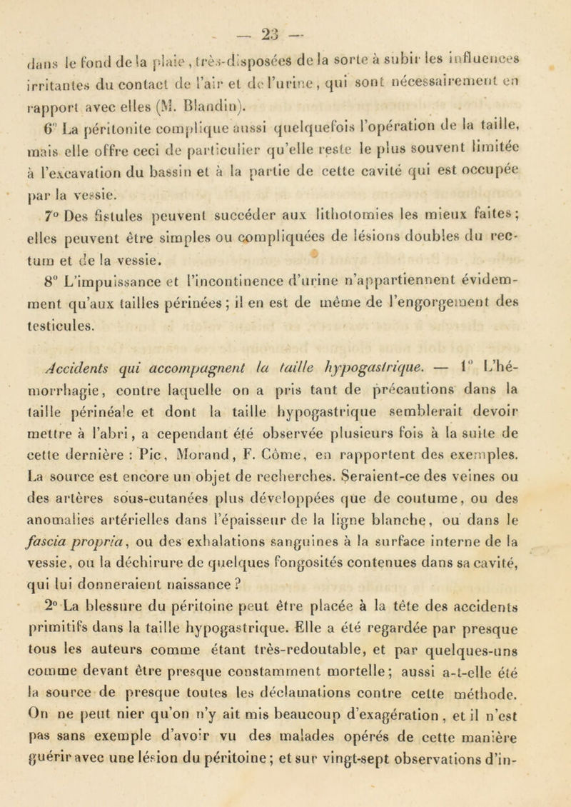 dans le Fond de la plaie , très-disposées de la sorte à subir les influences irritantes du contact de l’air et de l’urine, qui sont nécessairement en !“apport avec elles (M. Blandin). 6’ La péritonite complique aussi quelquelois l’opération de la taille, mais elle offre ceci de particulier qu’elle reste le plus souvent limitée à l’excavation du bassin et à la partie de cette cavité qui est occupée par la vessie. 7*^ Des fistules peuvent succéder aux lithotomies les mieux faites; elles peuvent être simples ou compliquées de lésions doubles du rec- tum et de la vessie. 8 L’impuissance et l’incontinence d’urine n’appartiennent évidem- ment qu’aux tailles périnées; il en est de même de l’engorgement des testicules. Accidents qui accompagnent la taille hypogastrique. — 1“ L’hé- moirhagie, contre laquelle on a pris tant de précautions dans la taille périnéale et dont la taille hypogastrique semblerait devoir mettre à l’abri, a cependant été observée plusieurs fois à la suite de cette dernière : Pic, Morand, F. Corne, en rapportent des exemples. La source est encore un objet de recherches. Seraient-ce des veines ou des artères sous-cutanées plus développées que de coutume, ou des anomalies artérielles dans l’épaisseur de la ligne blanche, ou dans le fascia propria., ou des exhalations sanguines à la surface interne de la vessie, ou la déchirure de quelques fongosités contenues dans sa cavité, qui lui donneraient naissance? 2 La blessure du péritoine peut être placée à la tête des accidents primitifs dans la taille hypogastrique. Elle a été regardée par presque tous les auteurs comme étant très-redoutable, et par quelques-uns comme devant être presque constamment mortelle; aussi a-t-elle été la source de presque toutes les déclamations contre celte méthode. On ne peut nier qu’on n’y ait mis beaucoup d’exagération , et il n’est pas sans exemple d’avoir vu des malades opérés de cette manière guérir avec une lésion du péritoine; et sur vingt-sept observations d’in-