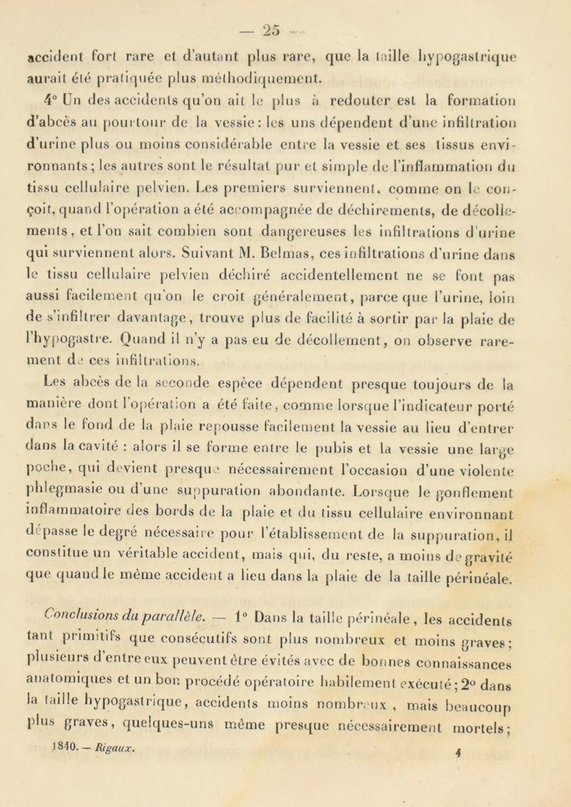 — - accident fort rare et d’autant plus rare, que la taille hypogastrique aurait été pratiquée plus méthodiquement. 4® Un des accidents qu’on ait le plus à redouter est la formation d’abcès au poui toiir de la vessie: les uns dépendent d’une infiltration d’urâne plus ou moins considérable entî-e la vessie et ses tissus envi- ronnants; les auti-es sont le résultat pur et simple de l’inflammation du tissu cellulaire pelvien. Les pi*emiers surviennent, comme on le con- çoit, quand l’opération a été act'ompagnée de déchirements, de décolle- ments, et l’on sait combien sont dangereuses les infiltrations d’uj’ine qui surviennent alors. Suivant M. Belmas, ces infiltrations d’urine dans le tissu cellulaire pelvien déchiré accidentellement ne se font pas aussi facllem.ent qu’on le croit généi*alement, [)arce que 1’ui‘ine, loin de s’infiltrer davantage, trouve plus de facilité à sortir pai* la plaie de l’hypogastre. Quand il n’y a pas eu de décollement, on observe rare- ment de ces infiltrations. Les abcès de la seconde espèce dé|)endent presque toujours de la manière dont l’opération a été foife, comme lorsque l’indicateur porté dans le fond de la plaie repousse facilement la vessie au Heu d’entrer dans la eavité : alors il se forme entre le pubis et la vessie une large poche, qui devient presque nécessairement l’occasion d’une violente phlegmasle ou d une suppuration abondante. Loi*sque le gonflement inflammatoire des bords de la plaie et du tissu cellulaire environnant dépasse le degré nécessaire pour l’établissement de la suppui-ation, il constitue un véritable accident, mais qui, du reste, a moins de gravité que quand le mémo .accident a Heu dans la plaie de la taille périnéale. Conclusions du parallèle. — 1® Dans la taille périnéale, les accidents tant primitifs que consécutifs sont plus nombreux et moins graves; plusieurs d entre eux peuvent être évités avec de bonnes connaissances anatomiques et un bon procédé opératoire habilement exécuté;2® dans la taille hypogastrique, accidents moins nombreux , mais beaucoup plus graves, quelques-uns meme presque nécessairement mortels; 1840. — Rigaux.