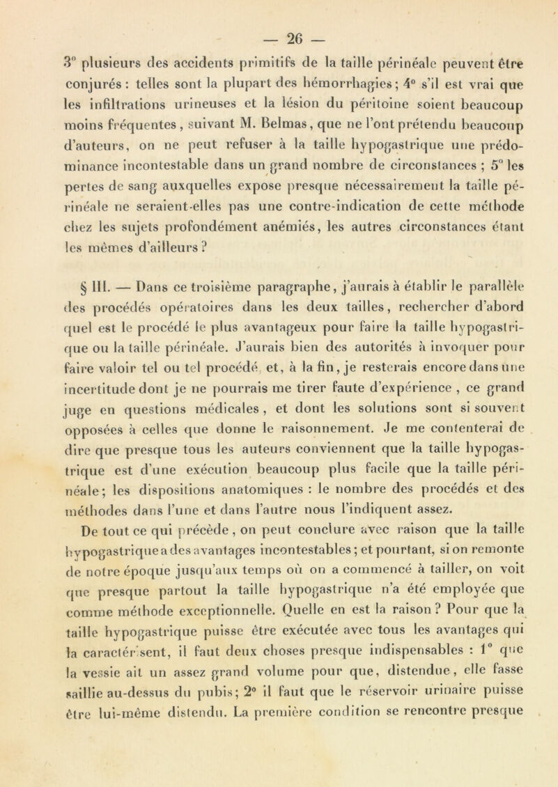 3° plusieurs des accidents primitifs de la taille périnéale peuvent être conjurés : telles sont la plupart des hémorrhagies; 4° s’il est vrai que les infiltrations urineuses et la lésion du péritoine soient beaucoup moins fréquentes, suivant M. Belmas, que ne l’ont prétendu beaucoup d’auteurs, on ne peut refuser à la taille hypogastrique une prédo- minance incontestable dans un grand nombre de circonstances ; 5 les pertes de sang auxquelles expose presque nécessairement la taille pé- rinéale ne seraient-elles pas une contre-indication de cette méthode chez les sujets profondément anémiés, les autres circonstances étant les mêmes d’ailleurs ? § lll. — Dans ce troisième paragraphe, j’aurais à établir le parallèle des procédés opératoires dans les deux tailles, rechercher d’abord quel est le procédé le plus avantageux pour faire la taille hypogastri- que ou la taille périnéale. J’aurais bien des autorités à Invoquer pour faire valoir tel ou tel procédé, et, à la fin, je resterais encore dans une incertitude dont je ne pourrais me tirer faute d’expérience , ce grand juge en questions médicales, et dont les solutions sont si souvent opposées à celles que donne le raisonnement. Je me contenterai de dire que prescpie tous les auteurs conviennent que la taille hypogas- trique est d’une exécution beaucoup plus facile que la taille péri- néale; les dispositions anatomiques : le nombre des procédés et des méthodes dans l’une et dans l’autre nous l’indiquent assez. De tout ce qui précède, on peut conclure avec raison que la taille hvpogastrique a des avantages Incontestables ; et pourtant, si on remonte de notre époque jusqu’aux temps où on a commencé à tailler, on voit que presque partout la taille hypogastrique n’a été employée que comme méthode exceptionnelle. Quelle en est la raison? Pour que la taille hypogastrique puisse être exécutée avec tous les avantages qui la caractér'sent, il faut deux choses presque indispensables : T que la vessie ait un assez grand volume pour que, distendue, elle fasse saillie au-dessus du pubis; 2° il faut que le réservoir urinaire puisse être lui-même distendu. La première condition se rencontre presque