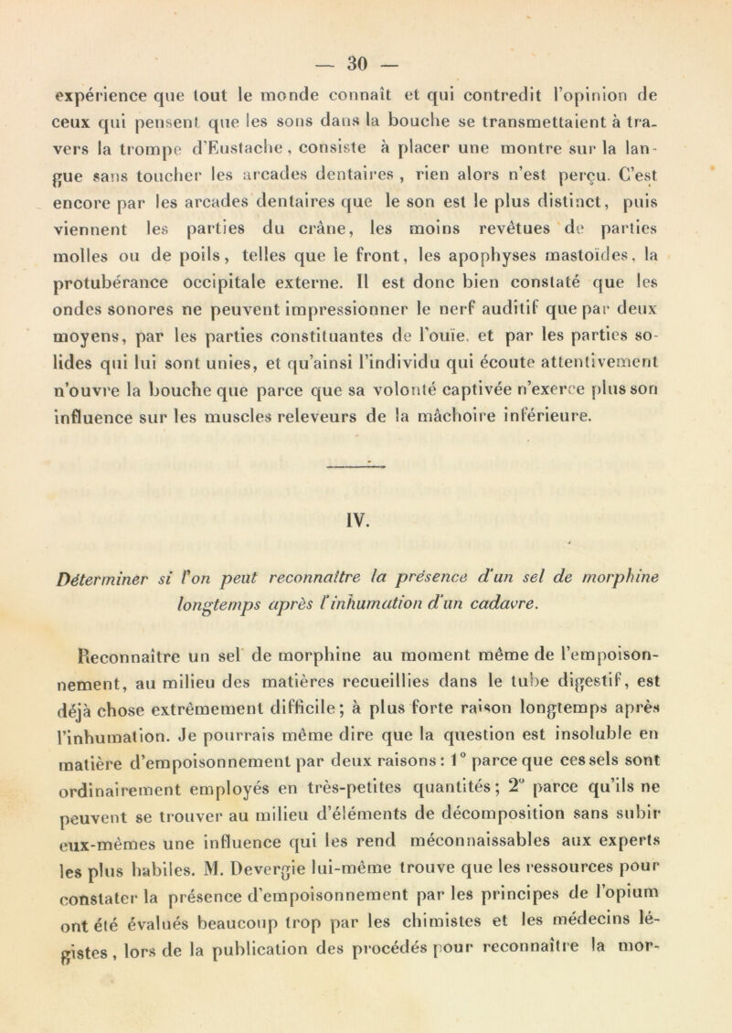 expérience que tout le monde connaît et qui contredit l’opinion de ceux qui pensent que les sous dans la bouche se transmettaient à tra- vers la trompe d’Eustache, consiste à placer une montre sur la lan- gue sans toucher les arcades dentaires , rien alors n’est perçu. C’est _ encore par les arcades dentaires que le son est le plus distinct, puis viennent les parties du crâne, les moins revêtues de parties molles ou de poils, telles que le front, les apophyses mastoïdes, la protubérance occipitale externe. Il est donc bien constaté que les ondes sonores ne peuvent impressionner le nerf auditif que par deux moyens, par les parties constituantes de l’ouïe, et par les parties so- lides qui lui sont unies, et qu’alnsi l’individu qui écoute attentivement n’ouvre la bouche que parce que sa volonté captivée n’exerce plus son influence sur les muscles releveurs de la mâchoire inférieure. IV. Déterminer si l^on peut reconnaître la présence dun sel de morphine longtemps après 1‘inhumation dun cadavre. Reconnaître un sel’ de morphine au moment même de l’empoison- nement, au milieu des matières recueillies dans le tube digestif, est déjà chose extrêmement difficile; à plus forte raison longtemps après l’inhumation. Je pourrais même dire que la question est insoluble en matière d’empoisonnement par deux raisons: V parce que ces sels sont ordinairement employés en très-petites quantités; T parce qu’ils ne peuvent se trouver au milieu d’éléments de décomposition sans subir eux-mêmes une influence qui les rend méconnaissables aux experts les plus habiles. M. Devergie lui-même trouve que les ressources pour constater la présence d’empoisonnement par les principes de l’opium ont été évalués beaucoup trop par les chimistes et les médecins lé- gistes, lors de la publication des procédés pour reconnaître la mor-