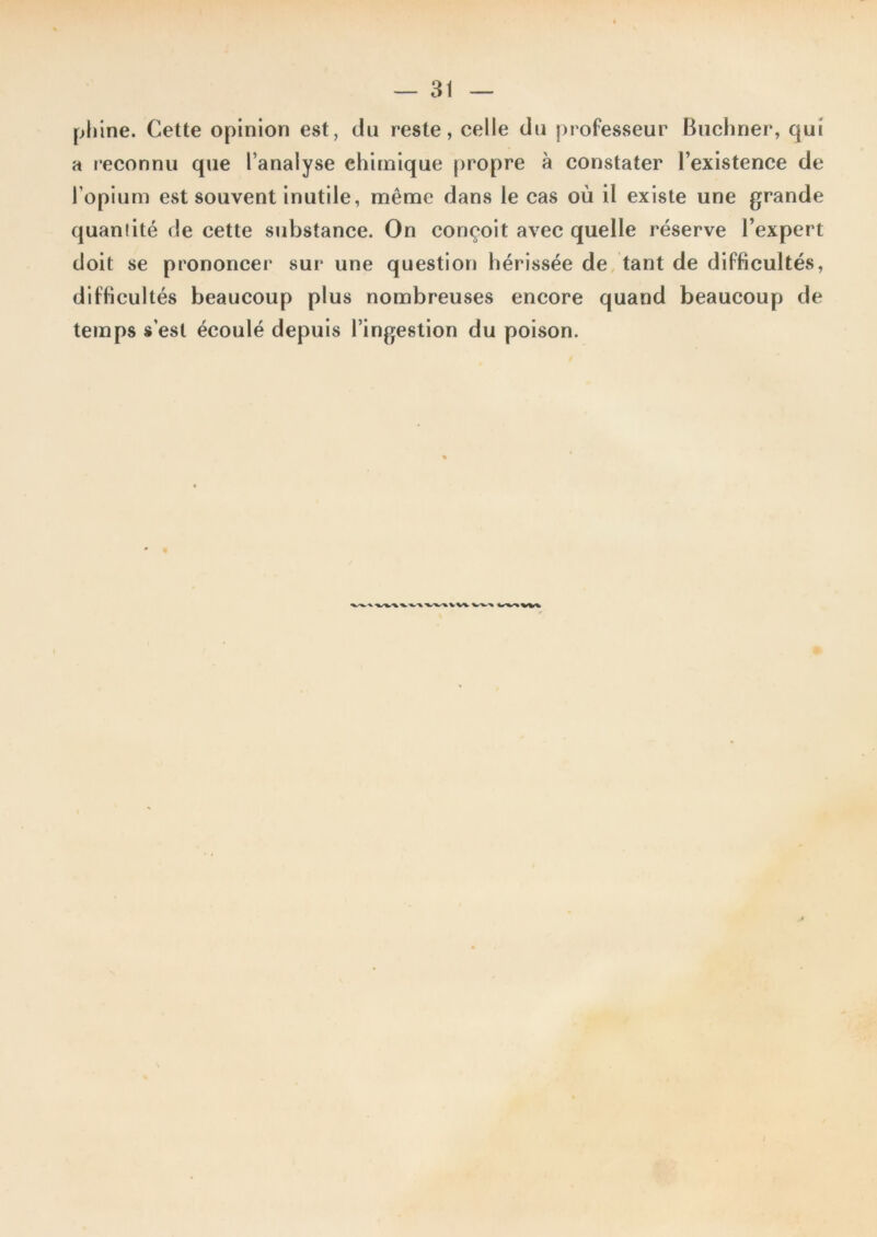 phlne. Cette opinion est, du reste, celle du professeur Buchner, qui a reconnu que l’analyse chimique propre à constater l’existence de l’opium CvSt souvent inutile, même dans le cas où il existe une grande quantité de cette substance. On conçoit avec quelle réserve l’expert doit se prononcer sur une question hérissée de, tant de difficultés, difficultés beaucoup plus nombreuses encore quand beaucoup de temps s’est écoulé depuis l’ingestion du poison. V W i