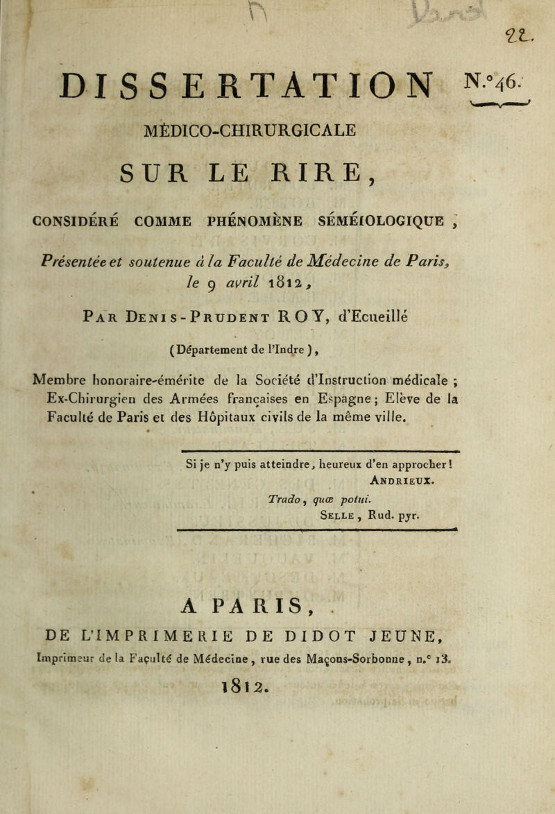 ZL. DISSERTATION *-v- * MÉDICO-CHIRURGICALE SUR LE RIRE, CONSIDÉRÉ COMME PHENOMENE SÉMÉIOLOGIQUE , Présentée et soutenue à la Faculté de Médecine de Paris, le 9 avril 1812, Par Déni s - Prudent ROY, d’Ecueillé (Département de l’Indre ) , Membre honoraire-émérite de la Société d'instruction médicale ; Ex-Chirurgien des Armées françaises en Espagne; Elève de la Faculté de Paris et des Hôpitaux civils de la même ville. Si je n’y puis atteindre, heureux d’en approcher! Andrieux. Trado, quce potui. Selle , Rud. pyr. A PARIS, . DE L'IMPRIMERIE DE DIDOT JEUNE, Imprimeur delà Façulté de Médecine, vue des Maçons-Sorbonne, n.c i3. 1812.