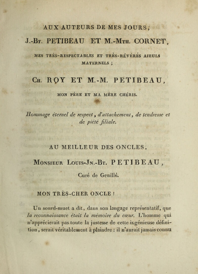 AUX AUTEURS DE MES JOURS; J.-Bt. PETIBEAU ET M.-Mth. cornet, MES TRÈS-RESPECTA BLÉS ET TRÈs-RÉYÈRES AÏEULS MATERNELS ; Ch. RQY ET M.-M. PETIBEAU, MON PÈRE ET MA MERE CHÉRIS. Hommage éternel de respect, d'attachement, de tendresse et de piété filiale. AU MEILLEUR DES ONCLES, Monsieur Louis-.Jn.-Bt. PETIBEAU , Curé de Genillé. MON TRÈS-CHER ONCLE ! Un sourd-muet a dit, daus son langage représentatif, que la reconnaissance était la mémoire du cœur. L’homme qui n’apprécierait pas toute la justesse de cette ingénieuse défini- tion , serait véritablement à plaindre : il n’aurait jamais connu