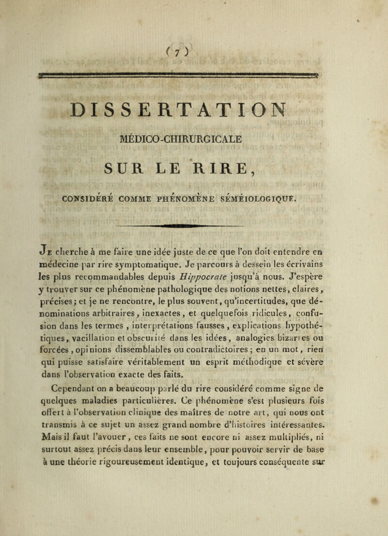 DISSERTATION MÉDICO-CHIRURGICALE SUR LE RIRE, CONSIDÉRÉ COMME PHÉNOMÈNE SÉMÉIOLOGIQUE, Je cherche à me faire une idée juste de ce que l’on doit entendre en médecine par rire symptomatique. Je parcours à dessein les écrivains les plus recommandables depuis Hippocrate jusqu’à nous. J’espère y trouver sur ce phénomène pathologique des notions nettes, claires , précises; et je ne rencontre, le plus souvent, qu’incertitudes, que dé- nominations arbitraires , inexactes , et quelquefois ridicules, confu- sion dans les termes , interprétations fausses , explications hypothé- tiques, vacillation et obscurité dans les idées, analogies bizanes ou forcées , opi nions dissemblables ou contradictoires ; en un mot, rien qui puisse satisfaire véritablement un esprit méthodique et sévère dans l’observation exacte des faits. Cependant on a beaucoup parlé du rire considéré comme signe de quelques maladies particulières. Ce phénomène s’est plusieurs fois offert à l’observation clinique des maîtres de notre art, qui nous ont transmis à ce sujet un assez grand nombre d’histoires intéressantes. Mais il faut l’avouer, ces faits ne sont encore ni assez multipliés, ni surtout assez précis dans leur ensemble, pour pouvoir servir de base à une théorie rigoureusement identique, et toujours conséquente sur