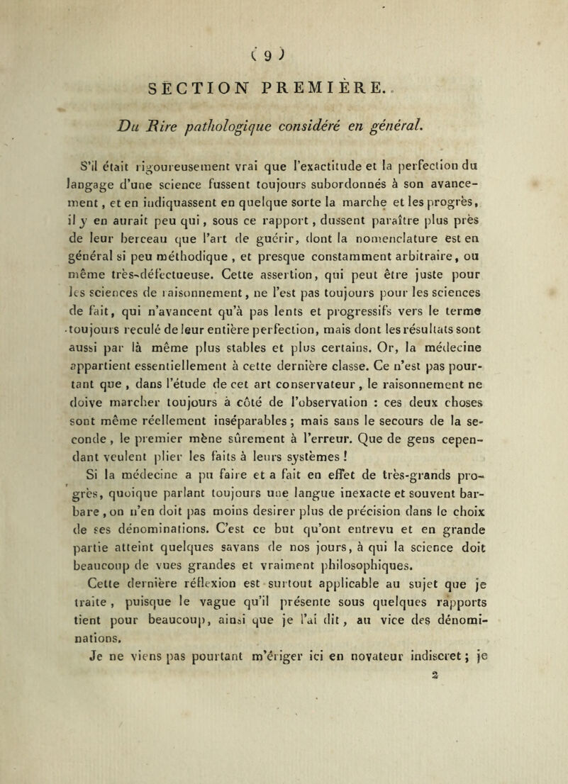 SECTION PREMIÈRE. Du Rire pathologique considéré en général. S’il était rigoureusement vrai que l’exactitude et la perfection du langage d’une science fussent toujours subordonnés à son avance- ment , et en indiquassent en quelque sorte la marche et les progrès, il y en aurait peu qui, sous ce rapport, dussent paraître plus près de leur berceau que l’art de guérir, dont la nomenclature est en général si peu méthodique , et presque constamment arbitraire, ou même très-défectueuse. Cette assertion, qui peut être juste pour les sciences de raisonnement, ne l’est pas toujours pour les sciences de fait, qui n’avancent qu’à pas lents et progressifs vers le terme • toujours reculé de leur entière perfection, mais dont les résultats sont aussi par là même plus stables et plus certains. Or, la médecine appartient essentiellement à cette dernière classe. Ce n’est pas pour- tant que , dans l’étude de cet art conservateur , le raisonnement ne doive marcher toujours à côté de l’observation : ces deux choses sont même réellement inséparables ; mais sans le secours de la se- conde , le premier mène sûrement à l’erreur. Que de gens cepen- dant veulent plier les faits à leurs systèmes ! Si la médecine a pu faire et a fait en effet de très-grands pro- grès, quoique parlant toujours une langue inexacte et souvent bar- bare ,on n’en doit pas moins desirer plus de précision dans le choix de ses dénominations. C’est ce but qu’ont entrevu et en grande partie atteint quelques savans de nos jours, à qui la science doit beaucoup de vues grandes et vraiment philosophiques. Cette dernière réflexion est surtout applicable au sujet que je traite, puisque le vague qu’il présente sous quelques rapports tient pour beaucoup, ainsi que je l’ai dit, au vice des dénomi- nations. Je ne viens pas pourtant m’ériger ici en novateur indiscret ; je 2