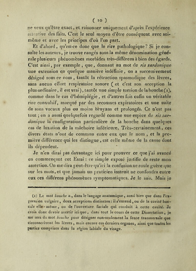 ne veux qu’être exact, et raisonner uniquement d’après l’expérience attentive des faits. C’est le seul moyen d’être conséquent avec soi- même et avec les principes d’ou l’on part. Et d’abord, qu’est-ce donc que le rire pathologique? Si je con- sulte les auteurs, je trouve rangés sous la même dénomination géné- rale plusieurs phénomènes morbides très-différens à bien des égards. C’est ainsi, par exemple, que, donnant au mot de ris sardonique une extension en quelque manière indéfinie, on a successivement désigné sous ce nom , tantôt la rétraction spasmodique des lèvres, sans aucun effort respiratoire sonore ( et c’est son acception la plus ordinaire, il est vrai ), tantôt une simple torsion de la bouche (1), comme dans le cas d’hémiplégie, et d’autres fois enfin un véritable rire convulsif, marqué par des secousses expiratoires et une suite de sons vocaux plus ou moins b'ruyans et prolongés. Ce n’est pas tout ; on a aussi quelquefois regardé comme une espèce de ris sar- donique la configuration particulière de la bouche dans quelques cas de luxation de la mâchoire inférieure. Très-certainement, ces divers états n’ont de commun entre eux que le nom , et la pre- mière différence qui les distingue , est celle même de la cause dont ils dépendent. Je n’en dirai pas davantage ici pour prouver ce que j’ai avancé en commençant cet Essai : ce simple exposé justifie de reste mon assertion. On médira peut-êtrequ’ici la confusion ne roule guère que sur les mots, et que jamais un praticien instruit ne confondra entre eux ces difïérens phénomènes symptomatiques. Je le sais. Mais je (i) Le mot bouche a , dans le langage anatomique , aussi bien que dans l’ex- pression vulgaire, deux acceptions distinctes: il s’entend , ou de la cavité buc- cale elle - même, ou de l’ouverture faciale qui conduit à cette cavité. Je crois donc devoir avertir ici que, dans tout le cours de cette Dissertation , je me sers du mot bouche pour désigner non-seulement la fente transversale que circonscrivent les lèvres, mais encore ces derniers organes, ainsi que toutes les parties comprises dans la région labiale du visage.