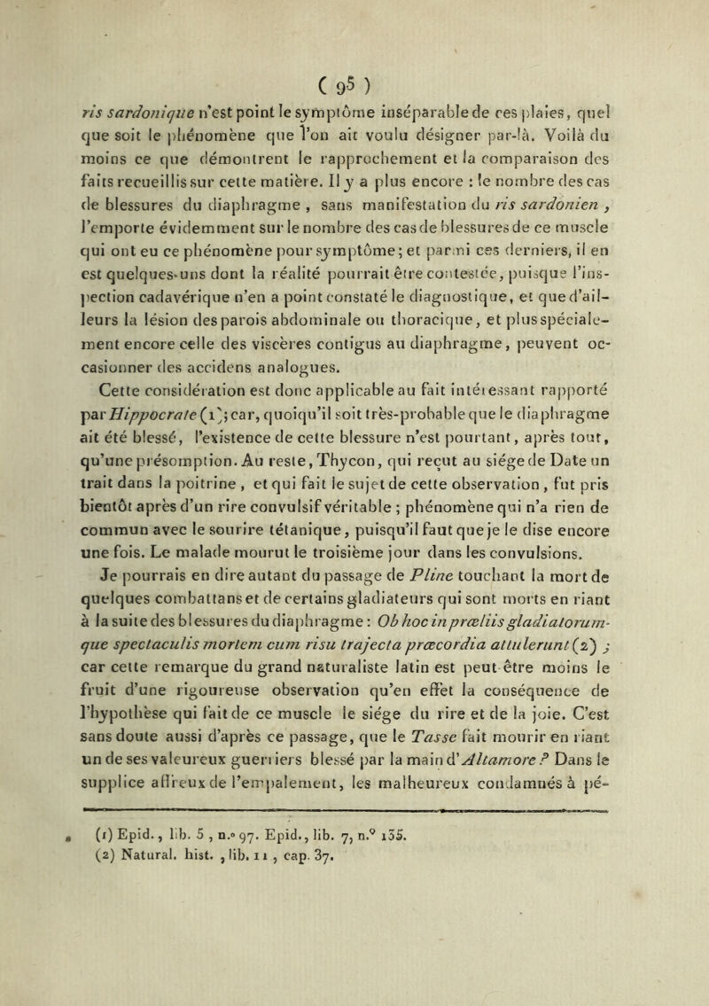 ris sardonique n’est point le symptôme inséparable de res plaies, quel que soit le phénomène que l’on ait voulu désigner par-là. Voilà du moins ce que démontrent le rapprochement et la comparaison des faits recueillis sur cette matière. Il y a plus encore :1e nombre des cas de blessures du diaphragme , sans manifestation du ris sardonien , J’emporte évidemment sur le nombre des cas de blessures de ce muscle qui ont eu ce phénomène pour symptôme ; et parmi ces derniers, il en est quelques-uns dont la réalité pourrait être contestée, puisque l’ins- pection cadavérique n’en a point constaté le diagnostique, et qued’ail- Jeurs la lésion des parois abdominale ou thoracique, et plus spéciale- ment encore celle des viscères contigus au diaphragme, peuvent oc- casionner des accidens analogues. Cette considération est donc applicable au fait inléiessant rapporté par Hippocrate (i';car, quoiqu’il soit très-probable que le diaphragme ait été blessé, l’existence de cette blessure n’est pourtant, après tout, qu’une présomption. Au reste, Thycon, qui reçut au siège de Date un trait dans la poitrine , et qui fait le sujet de cette observation , fut pris bientôt après d’un rire convulsif véritable ; phénomène qui n’a rien de commun avec le sourire tétanique, puisqu’il faut que je le dise encore une fois. Le malade mourut le troisième jour dans les convulsions. Je pourrais en dire autant du passage de Pline touchant la mort de quelques combattanset de certains gladiateurs qui sont morts en riant à la suite des blessures du diaphragme : Obhocinprœliisgladialorum- que speclaculis morlem cum risu trajecta prœcordia atlulerunt(d) j car cette remarque du grand naturaliste latin est peut être moins le fruit d’une rigoureuse observation qu’en effet la conséquence c!e l’hypothèse qui fait de ce muscle le siège du rire et de la joie. C’est sans doute aussi d’après ce passage, que le Tasse fait mourir en riant un de ses valeureux guerriers blessé par la maind' Altamore P Dans le supplice alîreux de l’empalement, les malheureux condamnés à pé= • (x) Epid., lib. 5 , n.® 97. Epid., lib. 7, n.9 i5S. (2) Natural. hist. , lib. 11 , cap. 37.