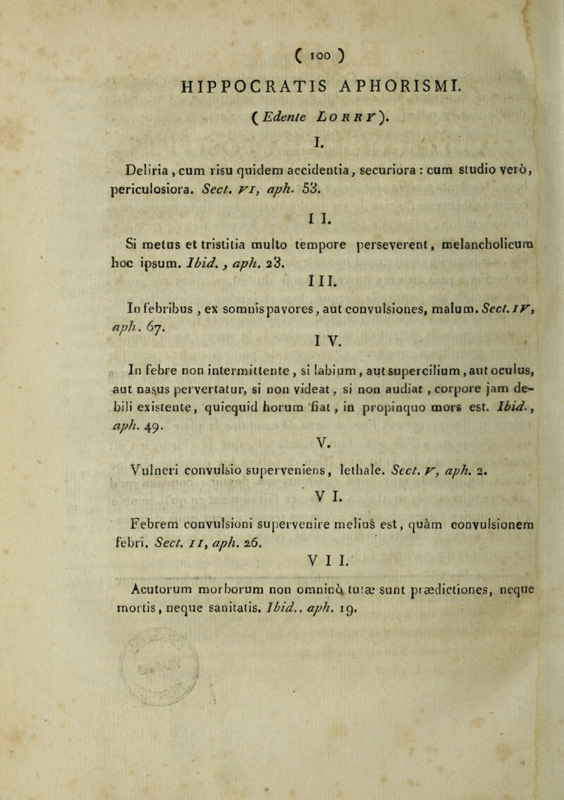 HIPPOCRATIS APHORISMI. (Edenle LORRr'). I. Deliria ,cum risu quidem accidentia, securiora : cum studio veto, periculosiora. Sect. VI, aph. 53. I I. Si metus et tristitia muito tempore perseverent, melancholicurn hoc ipsum. Ibid. , aph. 23. III. Infebribus , ex somnîspavores, aut convulsiones, malum. Sec/,ir, aph. 67. i y. In febre non intermillente , si labium , aut supercilium , aut ocuius, aut nas.us pervertatur, si non videat, si non audiat , corpore jam de- biii existente, quicquid horum fiat, in propinquo mors est. Ibid., aph. 49. V. Vulneri convulsio supei veniens, lelhale. Sect. r, aph. 2. ■ v 1. Febrem convulsioni supervenire meliuè est, quàm convulsionem febri. Sect. il, aph. 26. V I I. Acutorum morborum non omninà, tu:æ sunt pi ædictiones, ncque rnortis, neque sanitatis. Ibid., aph. 19,