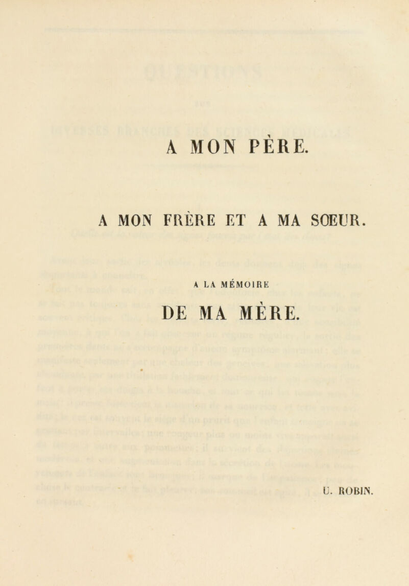 A MON PÈRE. A MON FRÈRE ET A MA SOEUR. A LA MÉMOIRE DE MA MÈRE. [j. ROBIN.