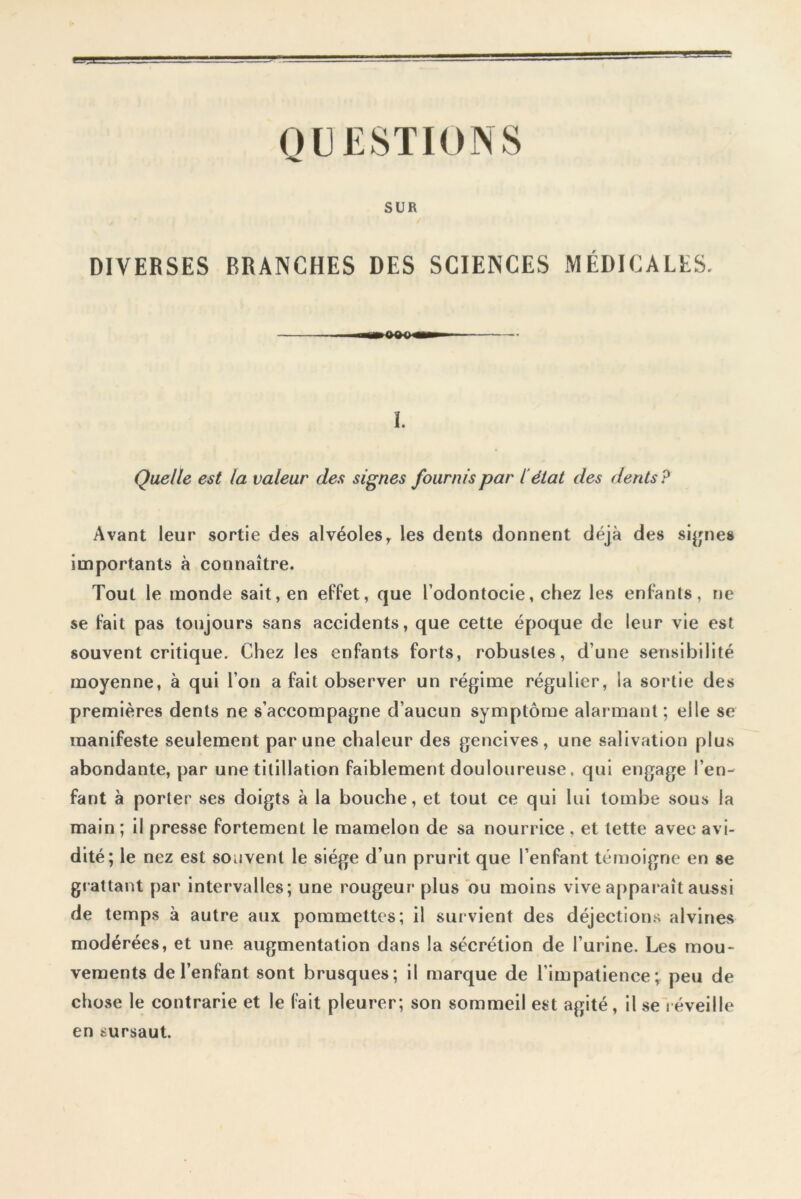 QUESTIONS SUR DIVERSES BRANCHES DES SCIENCES MÉDICALES. I. Quelle est la valeur des signes fournis par l’état des dents P Avant leur sortie des alvéolesy les dents donnent déjà des signes importants à connaître. Tout le monde sait, en effet, que l’odontocie, chez les enfants, ne se fait pas toujours sans accidents, que cette époque de leur vie est souvent critique. Chez les enfants forts, robustes, dune sensibilité moyenne, à qui l’on a fait observer un régime régulier, la sortie des premières dents ne s’accompagne d’aucun symptôme alarmant ; elle se manifeste seulement par une chaleur des gencives, une salivation plus abondante, par une titillation faiblement douloureuse, qui engage l’en- fant à porter ses doigts à la bouche, et tout ce qui lui tombe sous la main ; il presse fortement le mamelon de sa nourrice , et tette avec avi- dité; le nez est souvent le siège d’un prurit que l’enfant témoigne en se grattant par intervalles; une rougeur plus ou moins vive apparaît aussi de temps à autre aux pommettes; il survient des déjections alvines modérées, et une augmentation dans la sécrétion de l’urine. Les mou- vements de l’enfant sont brusques; il marque de l’impatience; peu de chose le contrarie et le fait pleurer; son sommeil est agité, il se réveille en sursaut.