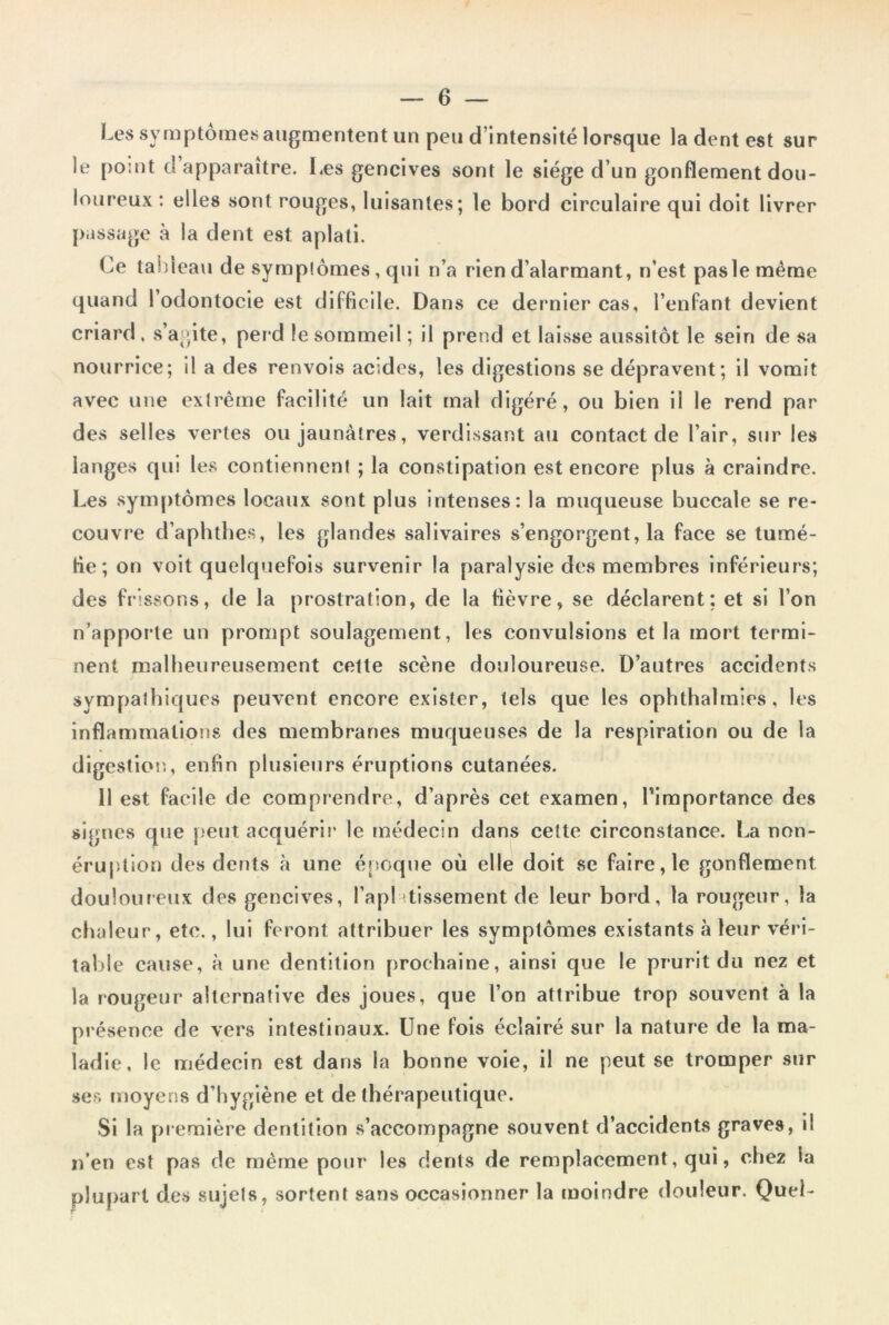 Les symptômes augmentent un peu d’intensité lorsque la dent est sur le point d apparaître. Les gencives sont le siège d’un gonflement dou- loureux: elles sont rouges, luisantes; le bord circulaire qui doit livrer passage à la dent est aplati. Ce tableau de symptômes, qui n’a rien d’alarmant, n’est paslemème quand 1 odontocie est difficile. Dans ce dernier cas, l’enfant devient criard , s’agite, per d le sommeil ; il prend et laisse aussitôt le sein de sa nourrice; il a des renvois acides, les digestions se dépravent; il vomit avec une extrême facilité un lait mal digéré, ou bien il le rend par des selles vertes ou jaunâtres, verdissant au contact de l’air, sur les langes qui les contiennent ; la constipation est encore plus à craindre. Les symptômes locaux sont plus intenses: la muqueuse buccale se re- couvre d’aphthes, les glandes salivaires s’engorgent, la face se tumé- fie; on voit quelquefois survenir la paralysie des membres inférieurs; des frissons, de la prostration, de la fièvre, se déclarent: et si l’on n’apporte un prompt soulagement, les convulsions et la mort termi- nent malheureusement cette scène douloureuse. D’autres accidents sympathiques peuvent encore exister, tels que les ophthalmies, les inflammations des membranes muqueuses de la respiration ou de la digestion, enfin plusieurs éruptions cutanées. 11 est facile de comprendre, d’après cet examen, l'importance des signes que peut acquérir le médecin dans cette circonstance. La non- éruption des dents à une époque où elle doit se faire, le gonflement douloureux des gencives, Tapi ttissement de leur bord, la rougeur, la chaleur, etc., lui feront attribuer les symptômes existants à leur véri- table cause, à une dentition prochaine, ainsi que le prurit du nez et la rougeur alternative des joues, que l’on attribue trop souvent à la présence de vers intestinaux. Une fois éclairé sur la nature de la ma- ladie, le médecin est dans la bonne voie, il ne peut se tromper sur ses moyens d’hygiène et de thérapeutique. Si la première dentition s’accompagne souvent d’accidents graves, il n’en est pas de même pour les dents de remplacement, qui, chez la plupart des sujets, sortent sans occasionner la moindre douleur. Quel-