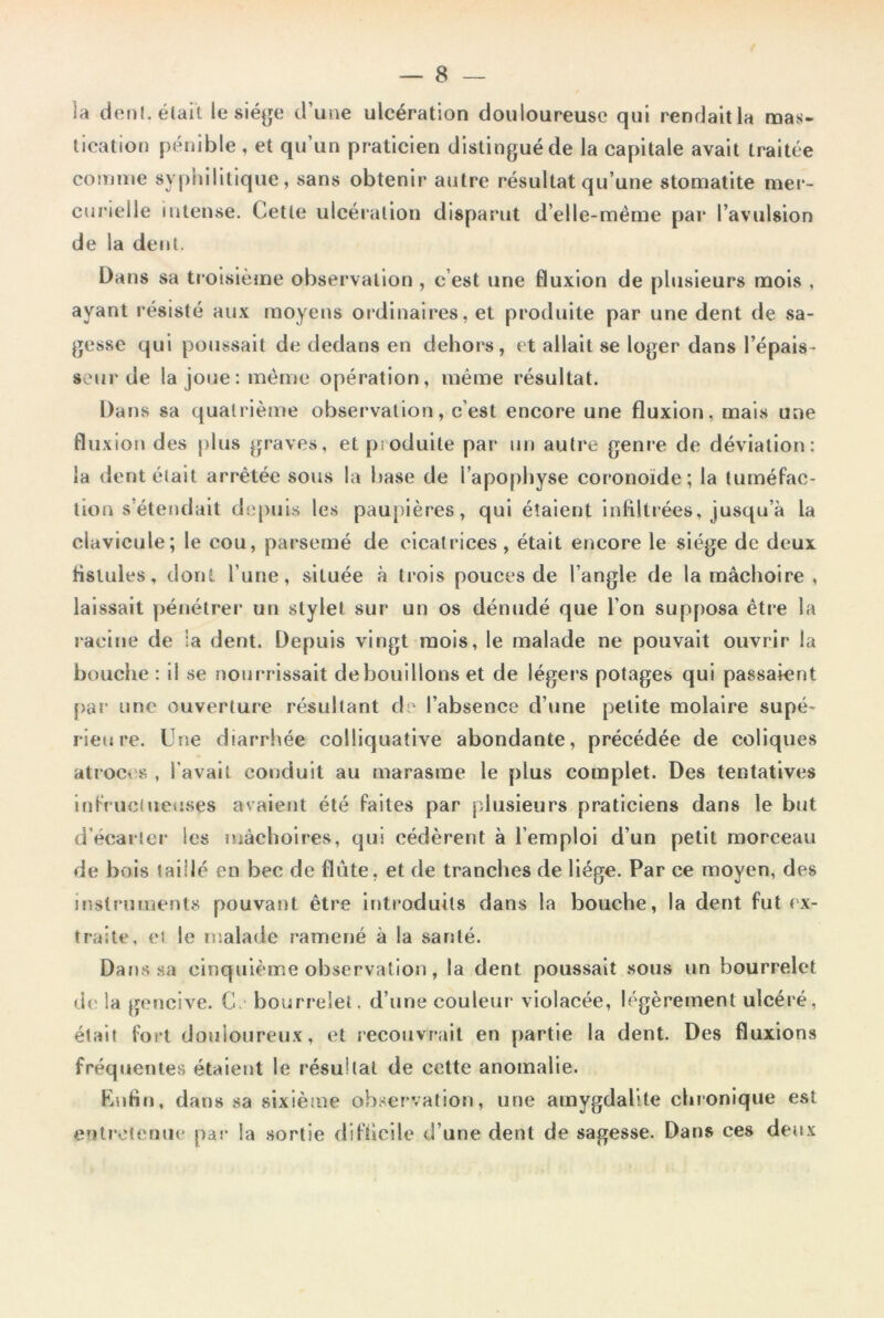 la dent, était le siège d’une ulcération douloureuse qui rendait la mas- tication pénible , et qu’un praticien distingué de la capitale avait traitée comme syphilitique, sans obtenir autre résultat qu’une stomatite mer- curielle intense. Cette ulcération disparut d’elle-mème par l’avulsion de la dent. Dans sa troisième observation , c’est une fluxion de plusieurs mois , ayant résisté aux moyens ordinaires, et produite par une dent de sa- gesse qui poussait de dedans en dehors, et allait se loger dans l’épais- seur de la joue: même opération, même résultat. Dans sa quatrième observation, c'est encore une fluxion, mais une fluxion des plus graves, et produite par un autre genre de déviation: la dent était arrêtée sous la base de l'apophyse coronoïde; la tuméfac- tion s'étendait depuis les paupières, qui étaient infiltrées, jusqu’à la clavicule; le cou, parsemé de cicatrices, était encore le siège de deux fistules, dont l’une, située à trois pouces de l’angle de la mâchoire , laissait pénétrer un stylet sur un os dénudé que l’on supposa être la racine de la dent. Depuis vingt mois, le malade ne pouvait ouvrir la bouche : il se nourrissait de bouillons et de légers potages qui passaient par une ouverture résultant de l’absence d’une petite molaire supé- rieure. Une diarrhée eolliquative abondante, précédée de coliques atroces , l avait conduit au marasme le plus complet. Des tentatives infructueuses avaient été faites par plusieurs praticiens dans le but d'écarter les mâchoires, qui cédèrent à l’emploi d’un petit morceau de bois taillé en bec de flûte, et de tranches de liège. Par ce moyen, des instruments pouvant être introduits dans la bouche, la dent fut ex- traite, et le malade ramené à la santé. Dans sa cinquième observation, la dent poussait sous un bourrelet de la gencive. C. bourrelet, d’une couleur violacée, légèrement ulcéré, était fort douloureux, et recouvrait en partie la dent. Des fluxions fréquentes étaient le résultat de cette anomalie. Enfin, dans sa sixième observation, une amygdalite chronique est entretenue par la sortie difficile d’une dent de sagesse. Dans ces deux