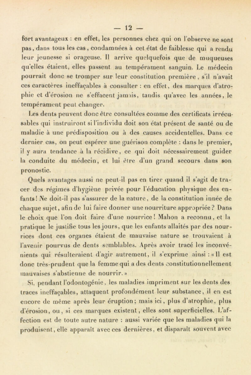 fort avantageux : en effet, les personnes chez qui on l’observe ne sont pas, dans tous les cas, condamnées à cet état de faiblesse qui a rendu leur jeunesse si orageuse. Il arrive quelquefois que de muqueuses quelles étaient, elles passent au tempérament sanguin. Le médecin pourrait donc se tromper sur leur constitution première , s’il n’avait ces caractères ineffaçables à consulter : en effet, des marques d’atro- phie et d’érosion ne s’effacent jamais, tandis qu’avec les années, le tempérament peut changer. Les dents peuvent donc être consultées comme des certificats irrécu- sables qui instruiront si l’individu doit son état présent de santé ou de maladie à une prédisposition ou à des causes accidentelles. Dans ce dernier cas, on peut espérer une guérison complète : dans le premier, i! y aura tendance à la récidive, ce qui doit nécessairement guider la conduite du médecin, et lui être d’un grand secours dans son pronostic. Quels avantages aussi ne peut-il pas en tirer quand il s’agit de tra- cer des régimes d’hygiène privée pour l’éducation physique des en- fants! Ne doit-il pas s’assurer de la nature, de la constitution innée de chaque sujet, afin de lui faire donner une nourriture appropriée ? Dans le choix que l’on doit faire d’une nourrice! Mahon a reconnu, et la pratique le justifie tous les jours, que les enfants allaités par des nour- rices dont ces organes étaient de mauvaise nature se trouvaient à l’avenir pourvus de dents semblables. Après avoir tracé les inconvé- nients qui résulteraient d’agir autrement, il s’exprime ainsi: «Il est donc très-prudent que la femme qui a des dents constitutionnellement mauvaises s abstienne de nourrir. » Si, pendant l’odontogénie, les maladies impriment sur les dents des traces ineffaçables, attaquent profondément leur substance, il en est encore de même après leur éruption; mais ici, plus d’atrophie, plus d’érosion, ou, si ces marques existent, elles sont superficielles. L’af- fection est de toute autre nature : aussi variée que les maladies qui la produisent, elle apparaît avec ces dernières, et disparaît souvent avec