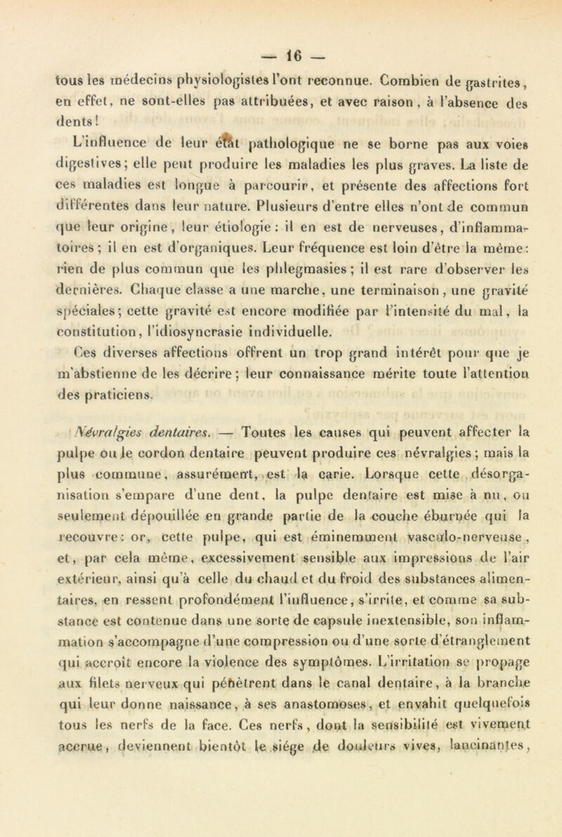 tous les médecins physiologistes l’ont reconnue. Combien de gastrites, en effet, ne sont-elles pas attribuées, et avec raison, à l’absence des dents ! L’influence de leur éfàt pathologique ne se borne pas aux voies digestives; elle peut produire les maladies les plus graves. La liste de ces maladies est longue «à parcourir, et présente des affections fort différentes dans leur nature. Plusieurs d’entre elles n’ont de commun que leur origine, leur étiologie: il en est de nerveuses, d’inflamma- toires; il en est d’organiques. Leur fréquence est loin d’être la même: rien de plus commun que les phlegmasies; il est rare d’observer les dernières. Chaque classe a une marche, une terminaison, une gravité spéciales; cette gravité est encore modifiée par l’intensité du mal, la constitution, l’idiosyncrasie individuelle. Ces diverses affections offrent un trop grand intérêt pour que je m'abstienne de les décrire; leur connaissance mérite toute l’attention des praticiens. Névralgies dentaires. — Toutes les causes qui peuvent affecter la pulpe ou je cordon dentaire peuvent produire ces névralgies; mais la plus commune, assurément, est la carie. Lorsque cette désorga- nisation s’empare d’une dent, la pulpe dentaire est mise à nu, ou seulement dépouillée en grande partie de la couche éburnée qui la recouvre: or, cette pulpe, qui est éminemment vasculo-nerveuse , et, par cela même, excessivement sensible aux impressions de l’air extérieur, ainsi qu à celle du chaud et du froid des substances alimen- taires, en ressent profondément l’influence, s’irrite, et comme sa sub- stance est contenue dans une sorte de capsule inextensible, son inflam- mation s’accompagne d’une compression ou d’une sorte d’étranglement qui accroît encore la violence des symptômes. L’irritation se propage aux filets nerveux qui pénètrent dans le canal dentaire, à la branche qui leur donne naissance, à ses anastomoses, et envahit quelquefois tous les nerfs de la face. Ces nerfs, dont la sensibilité est vivement accrue, deviennent bientôt le siège de douleurs vives, lancinantes,