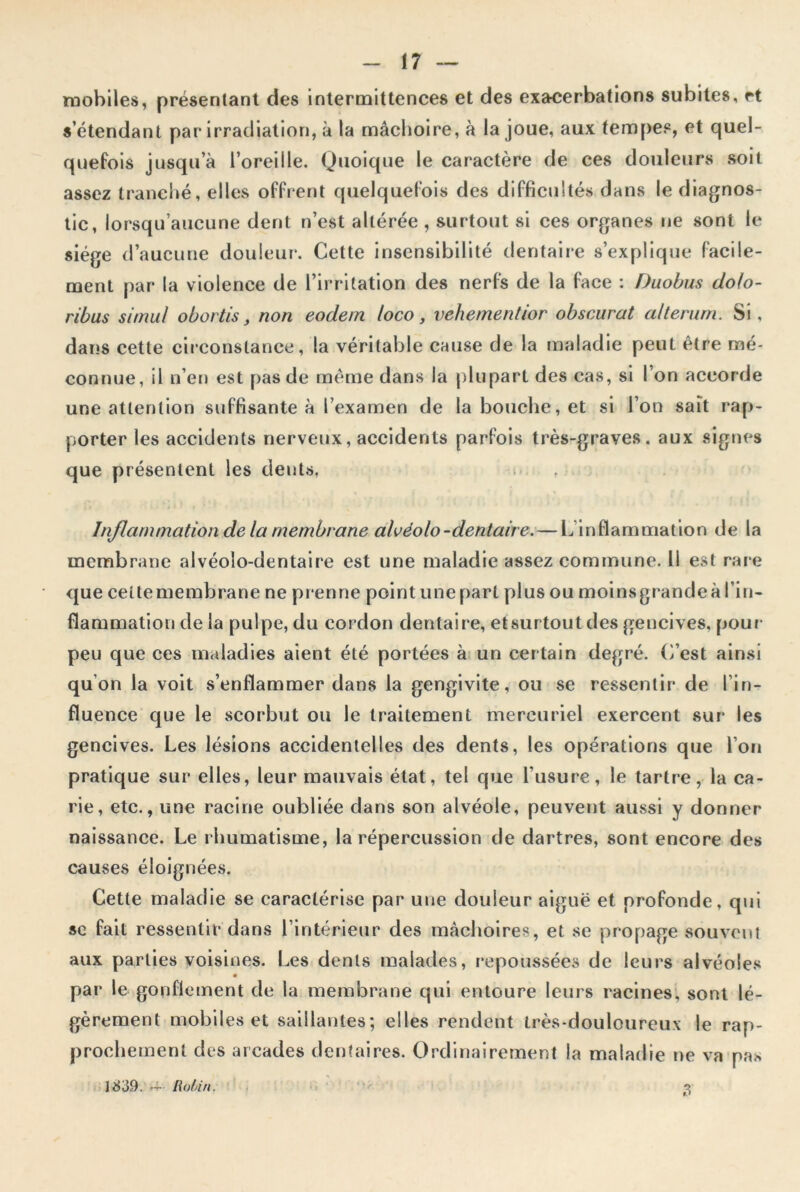 mobiles, présentant des intermittences et des exacerbations subites, rt s’étendant par irradiation, à la mâchoire, à la joue, aux tempes, et quel- quefois jusqu’à l’oreille. Quoique le caractère de ces douleurs soit assez tranché, elles offrent quelquefois des difficultés dans le diagnos- tic, lorsqu’aucune dent n’est altérée , surtout si ces organes ne sont le siège d’aucune douleur. Cette insensibilité dentaire s’explique facile- ment par la violence de l’irritation des nerfs de la face : Duobus do/o- ribus simul obortis, non eodem loco, vehementior obscurcit alterum. Si, dans cette circonstance, la véritable cause de la maladie peut être mé- connue, il n’en est pas de même dans la plupart des cas, si l’on accorde une attention suffisante à l’examen de la bouche, et si l’on sait rap- porter les accidents nerveux, accidents parfois très-graves, aux signes que présentent les dents, Inflammation de la membrane alvéolo-dentaire. — L’inflammation de la membrane alvéolo-dentaire est une maladie assez commune. Il est rare que ceitemembrane ne prenne point une part plus ou moinsgrande à l’in- flammation de la pulpe, du cordon dentaire, etsurtout des gencives, pour- peu que ces maladies aient été portées à un certain degré. C’est ainsi qu’on la voit s’enflammer dans la gengivite, ou se ressentir de l'in- fluence que le scorbut ou le traitement mercuriel exercent sur les gencives. Les lésions accidentelles des dents, les opérations que l’on pratique sur elles, leur mauvais état, tel que l’usure, le tartre, la ca- rie, etc., une racine oubliée dans son alvéole, peuvent aussi y donner naissance. Le rhumatisme, la répercussion de dartres, sont encore des causes éloignées. Cette maladie se caractérise par une douleur aiguë et profonde, qui sc fait ressentir dans l’intérieur des mâchoires, et se propage souvent aux parties voisines. Les dents malades, repoussées de leurs alvéoles par le gonflement de la membrane qui entoure leurs racines, sont lé- gèrement mobiles et saillantes; elles rendent très-douloureux le rap- prochement des arcades dentaires. Ordinairement la maladie ne va pas 1839. — Rotin. 3*