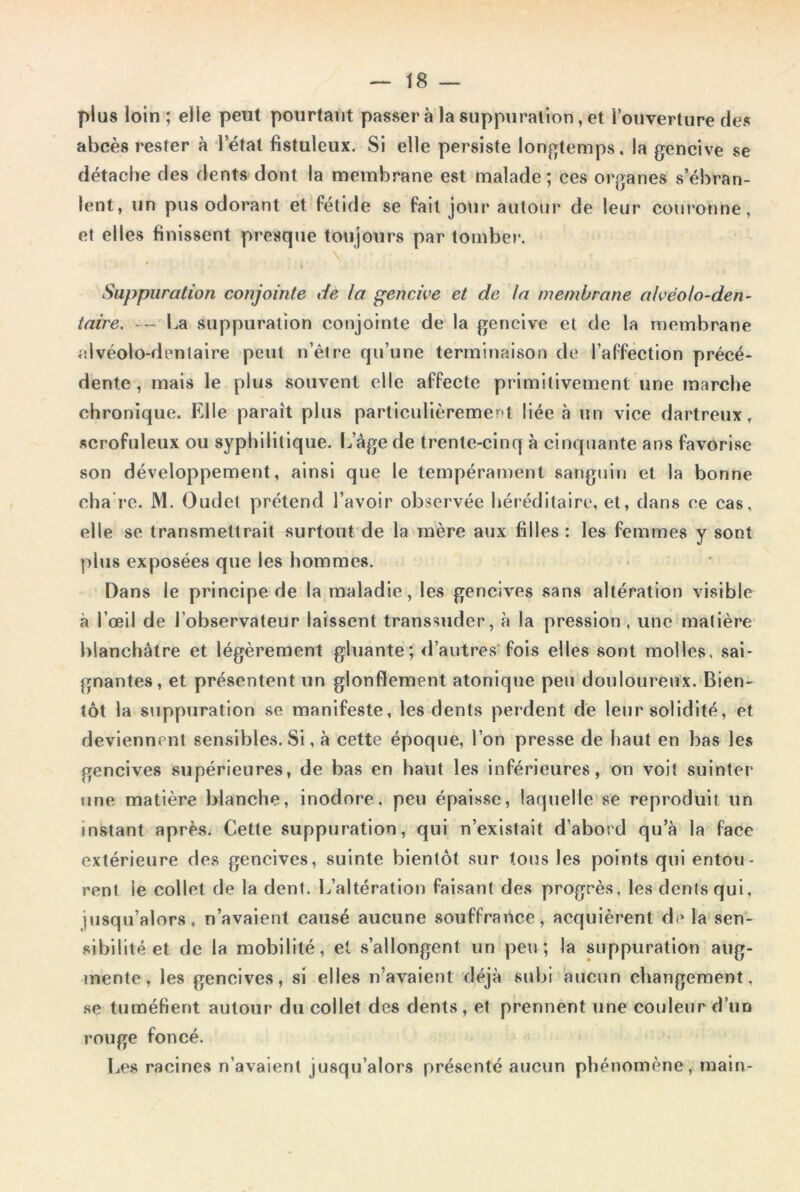 plus loin ; elle peut pourtant passera la suppuration, et l’ouverture des abcès rester à l’état fistuleux. Si elle persiste longtemps, la gencive se détache des dents dont la membrane est malade; ces organes s’ébran- lent, un pus odorant et fétide se fait jour autour de leur couronne, et elles finissent presque toujours par tombe?*. Suppuration conjointe de la gencive et de ta membrane alvéolo-den- taire. — La suppuration conjointe de la gencive et de la membrane alvéolo-dentaire peut n’être qu’une terminaison de l’affection précé- dente , mais le plus souvent elle affecte primitivement une marche chronique. Elle paraît plus particulièrement liée à un vice dartreux, scrofuleux ou syphilitique. Lâge de trente-cinq à cinquante ans favorise son développement, ainsi que le tempérament sanguin et la bonne cha re. M. Oudet prétend l’avoir observée héréditaire, et, dans ce cas, elle se transmettrait surtout de la mère aux filles : les femmes y sont plus exposées que les hommes. Dans le principe de la maladie, les gencives sans altération visible à l’œil de l’observateur laissent transsuder, à la pression , une matière blanchâtre et légèrement gluante; d’autres fois elles sont molles, sai- gnantes, et présentent un glonflement atonique peu douloureux. Bien- tôt la suppuration se manifeste, les dents perdent de leur solidité, et deviennent sensibles. Si, à cette époque, l’on presse de haut en bas les gencives supérieures, de bas en haut les inférieures, on voit suinter une matière blanche, inodore, peu épaisse, laquelle se reproduit un instant après. Cette suppuration, qui n’existait d’abord qu’à la face extérieure des gencives, suinte bientôt sur tous les points qui entou- rent ie collet de la dent. L’altération faisant des progrès, les dents qui, jusqu’alors, n’avaient causé aucune souffrance, acquièrent de la sen- sibilité et de la mobilité, et s’allongent un peu; la suppuration aug- mente, les gencives, si elles n’avaient déjà subi aucun changement, se tuméfient autour du collet des dents, et prennent une couleur d’un rouge foncé. Les racines n’avaient jusqu’alors présenté aucun phénomène, main-