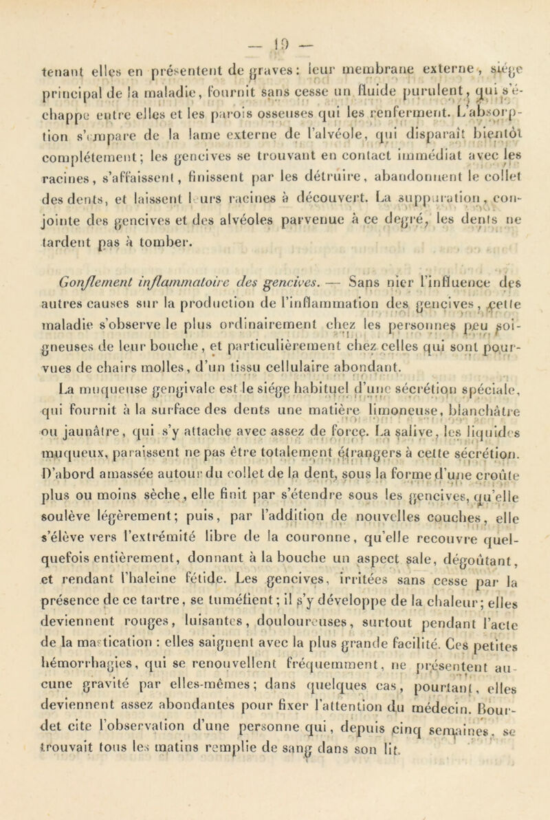 tenant elles en présentent de graves : leur membrane externe, siège principal de la maladie, fournit sans cesse un fluide purulent, (j[ui s’é- chappe entre elles et les parois osseuses qui les renferment. L’absorp- tion s'empare de la lame externe de l’alvéole, qui disparaît bientôt complètement; les gencives se trouvant en contact immédiat avec les racines, s’affaissent, finissent par les détruire, abandonnent le collet des dents, et laissent I urs racines à découvert. La suppuration, con- jointe des gencives et des alvéoles parvenue à ce degré, les dents ne tardent pas à tomber. Gonflement inflammatoire des gencives. — Sans nier l’influence des autres causes sur la production de l’inflammation des gencives, cette maladie s’observe le plus ordinairement chez les personnes peu soi- gneuses de leur bouche, et particulièrement chez celles qui sont pour- vues de chairs molles, d’un tissu cellulaire abondant. r • • « * •. / . \ ■ . . f, f f * s < i , • < ,. La muqueuse gengivale est le siège habituel d’une sécrétion spéciale, qui fournit à la surface des dents une matière limoneuse, blanchâtre ou jaunâtre, qui s’y attache avec assez de force. La salive, les liquides muqueux, paraissent ne pas être totalement étrangers à celte sécrétion. D’abord amassée autour du collet de la dent, sous la forme d’une croûte plus ou moins sèche, elle finit par s’étendre sous les gencives, qu elle soulève légèrement; puis, par l’addition de nouvelles couches, elle s’élève vers l’extrémité libre de la couronne, qu’elle recouvre quel- quefois entièrement, donnant à la bouche un aspect sale, dégoûtant, et rendant l’haleine fétide. Les gencives, irritées sans cesse par la présence de ce tartre, se tuméfient; il s’y développe de la chaleur; elles deviennent rouges, luisantes, douloureuses, surtout pendant l’acte de la mastication : elles saignent avec la plus grande facilité. Ces petites hémorrhagies, qui se renouvellent fréquemment, ne présentent au- * •» t , cune gravité par elles-mêmes; dans quelques cas, pourtant, elles deviennent assez abondantes pour fixer l’attention du médecin. Bour- det cite l’observation d’une personne qui, depuis cinq semaines se trouvait tous les matins remplie de sang dans son lit