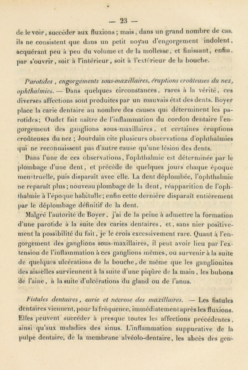 de le voir, succéder aux fluxions; mais, dans un grand nombre de cas, ils ne consistent que dans un petit noyau d’engorgement indolent, acquérant peu à peu du volume et de la mollesse, et finissant, enfin, par s’ouvrir, soit à l’intérieur, soit à l’extérieur de la bouche. Parotides , engorgements sous-maxillaires, éruptions croûleuses du nez, ophtkalmies. — Dans quelques circonstances, rares à la vérité, ces diverses affections sont produites par un mauvais état des dents. Boyer place la carie dentaire au nombre des causes qui déterminent les pa- rotides; Oudet fait naître de l’inflammation du cordon dentaire l’en- gorgement des ganglions sous-maxillaires, et certaines éruptions croûleuses du nez ; Jourdain cite plusieurs observations d’opbthalmies qui ne reconnaissent pas d’autre cause qu’une lésion des dents. Dans l’une de ces observations, Fophthalmie est déterminée par le plombage d’une dent, et précède de quelques jouis chaque époque menstruelle, puis disparaît avec elle. La dent déplombée, Fophthalmie ne reparaît plus; nouveau plombage de la dent, réapparition de l’oph- thalmie à l’époque habiluIle ; enfin cette dernière disparaît entièrement par le déplombage définitif de la dent. Malgré l’autorité de Boyer, j’ai de la peine à admettre la formation d’une parotide à la suite des caries dentaires, et, sans nier positive- ment la possibilité du fait, je le crois excessivement rare. Quant à l’en- gorgement des ganglions sous-maxillaires, il peut avoir lieu par l’ex- tension de l’inflammation à ces ganglions mêmes, ou survenir à la suite de quelques ulcérations de la bouche, de même que les ganglionites des aisselles surviennent à la suite d’une piqûre de la main , les bubons de l’aine, à la suite d’ulcérations du gland ou de l’anus. Fistules dentaires, carie et nécrose des maxillaires. — Les fistules dentaires viennent, pour la fréquence, immédiatementaprès les fluxions. Elles peuvent succéder à presque toutes les affections précédentes, ainsi qu’aux maladies des sinus. L’inflammation suppurative de la pulpe dentaire, de la membrane alvéolo-dentaire, les abcès des gen-