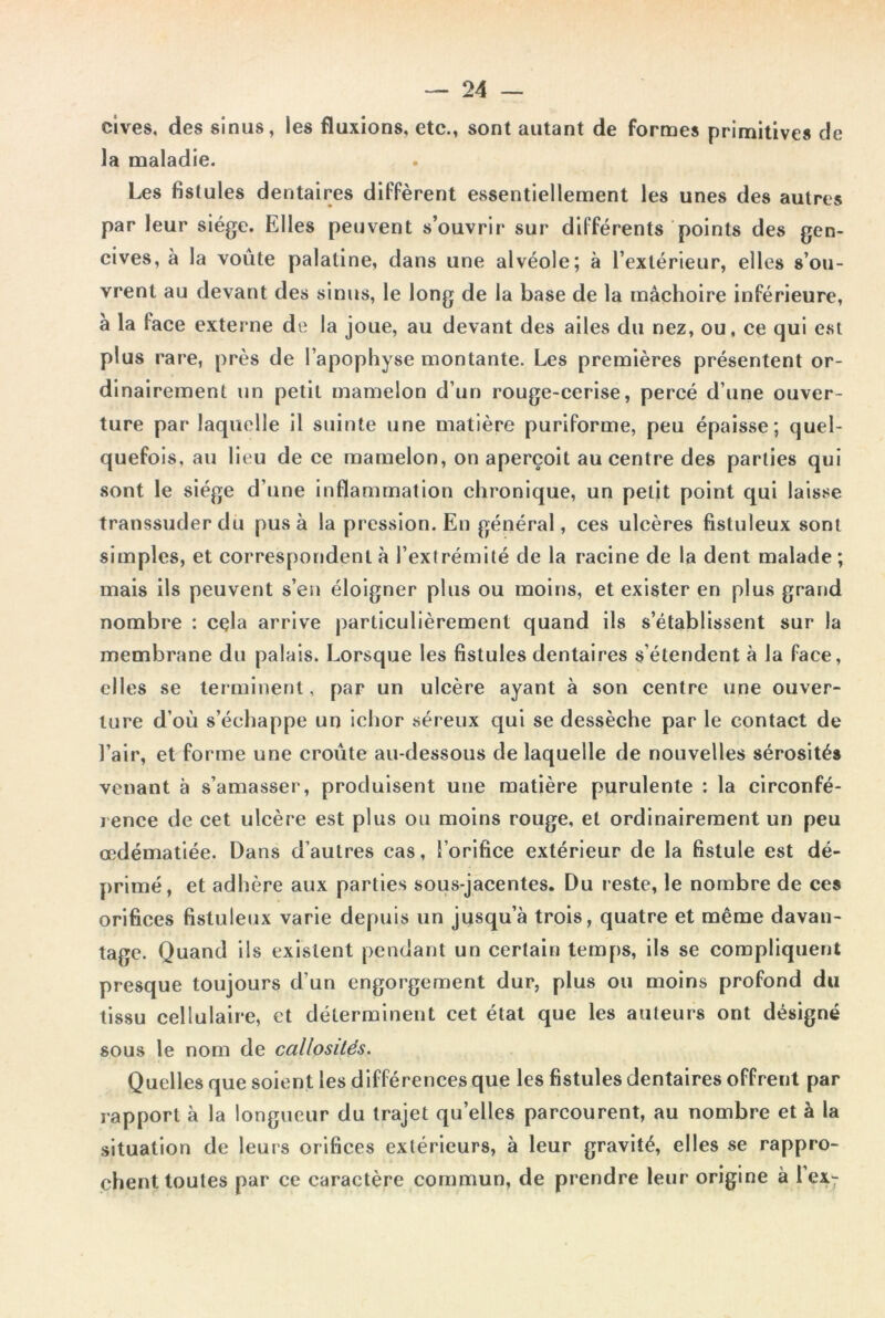 cives, des sinus, les fluxions, etc., sont autant de formes primitives de la maladie. Les fistules dentaires diffèrent essentiellement les unes des autres par leur siège. Elles peuvent s’ouvrir sur différents points des gen- cives, à la voûte palatine, dans une alvéole; à l’extérieur, elles s’ou- vrent au devant des sinus, le long de la base de la mâchoire inférieure, à la lace externe de la joue, au devant des ailes du nez, ou, ce qui est plus rare, près de l’apophyse montante. Les premières présentent or- dinairement un petit mamelon d’un rouge-cerise, percé d’une ouver- ture par laquelle il suinte une matière puriforme, peu épaisse; quel- quefois, au lieu de ce mamelon, on aperçoit au centre des parties qui sont le siège d’une inflammation chronique, un petit point qui laisse transsuder du pus à la pression. En général, ces ulcères fistuleux sont simples, et correspondent à l’extrémité de la racine de la dent malade ; mais ils peuvent s’en éloigner plus ou moins, et exister en plus grand nombre : cela arrive particulièrement quand ils s’établissent sur la membrane du palais. Lorsque les fistules dentaires s’étendent à la face, elles se terminent, par un ulcère ayant à son centre une ouver- ture d’où s’échappe un ichor séreux qui se dessèche par le contact de l’air, et forme une croûte au-dessous de laquelle de nouvelles sérosités venant à s’amasser, produisent une matière purulente : la circonfé- rence de cet ulcère est plus ou moins rouge, et ordinairement un peu œdématiée. Dans d’autres cas, l’orifice extérieur de la fistule est dé- primé, et adhère aux parties sous-jacentes. Du reste, le nombre de ces orifices fistuleux varie depuis un jusqu’à trois, quatre et même davan- tage. Quand ils existent pendant un certain temps, ils se compliquent presque toujours d’un engorgement dur, plus ou moins profond du tissu cellulaire, et déterminent cet état que les auteurs ont désigné sous le nom de callosités. Quelles que soient les différences que les fistules dentaires offrent par rapport à la longueur du trajet quelles parcourent, au nombre et à la situation de leurs orifices extérieurs, à leur gravité, elles se rappro- chent toutes par ce caractère commun, de prendre leur origine à l’ex;