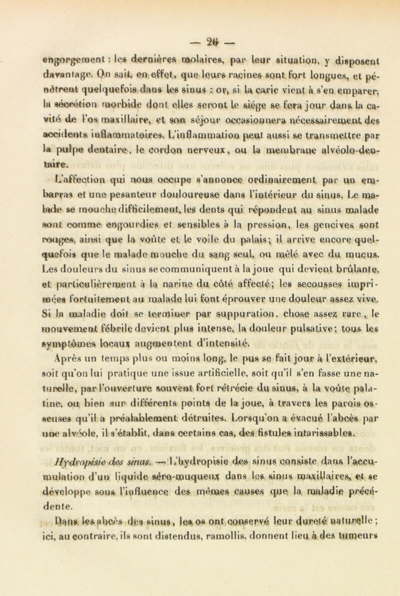 engorgement : les dernières molaires, par leur situation, y disposent davantage. On sait, en effet, que leurs racines sont fort longues, et pé- nètrent quelquefois dans les sinus : or* si la carie vient à s’en emparer, la séorétion morbide dont elles seront le siège se fera jour dans la ca- vité de l’os maxillaire, et son séjour occasionnera nécessairement des accidents inflammatoires. L’inflammation peut aussi se transmettre par la pulpe dentaire, le cordon nerveux, ou la membrane alvéolo-den- taire. L’affection qui nous occupe s’annonce ordinairement par un em- barras et une pesanteur douloureuse dans l’intérieur du sinus, Le ma- lade se mouche d if Bellement, les dents qui répondent au sinus malade sont comme engourdies et sensibles à la pression, les gencives sont rouges, ainsi que la voûte et le voile du palais; il arrive encore quel- quefois que le malade mouche du sang seul, ou mêlé avec du mucus. Les douleurs du sinus se communiquent à la joue qui devient brûlante, et particulièrement à la narine du côté affecté; les secousses impri- mées fortuitement au malade lui font éprouver une douleur assez vive. Si la maladie doit se terminer par suppuration, chose assez rare, le mouvement fébrile devient pins intense, la douleur pulsative; tous les symptômes locaux augmentent d’intensité. Après un temps plus ou moins long, le pus se fait jour à l’extérieur, soit qu’on lui pratique une issue artificielle, soit qu’il s’en fasse une na- turelle, par l’ouverture souvent fort rétrécie du sinus, à la voûte pala- tine, ou bien sur différents points de la joue, à travers les parois os- seuses qu’il a préalablement détruites. Lorsqu’on a évacué l’abcès par une alvéole, il s’établit, dans certains cas, des fistules intarissables. ffydrojHsie des sinus. » L’hydropisie des sinus consiste dans l’aeeu- mulation d’un liquide séra-muqueu* dans les sinus maxillaires, et se développe sous l’influence des mêmes causes que la maladie précé- dente. Dan* les abcès des sinus, les os ont conservé leur dureté naturelle; ici, au contraire, ils sont distendus, ramollis, donnent lieu à des tumeurs