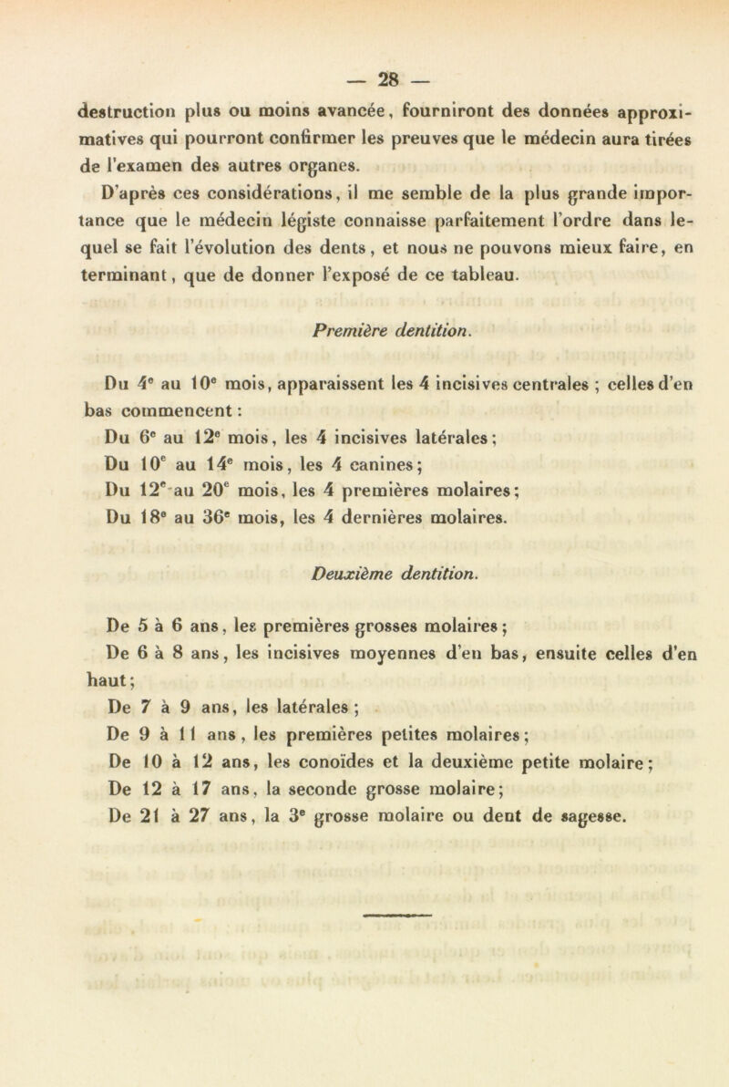 destruction plus ou moins avancée, fourniront des données approxi- matives qui pourront confirmer les preuves que le médecin aura tirées de l’examen des autres organes. D’après ces considérations, il me semble de la plus grande impor- tance que le médecin légiste connaisse parfaitement l’ordre dans le- quel se fait l’évolution des dents, et nous ne pouvons mieux faire, en terminant, que de donner l’exposé de ce tableau. Première dentition. Du 4° au 10e mois, apparaissent les 4 incisives centrales ; celles d’en bas commencent : Du 6° au 12e mois, les 4 incisives latérales; Du 10e au 14e mois, les 4 canines; Du 12c-au 20e mois, les 4 premières molaires; Du 18° au 36e mois, les 4 dernières molaires. Deuxième dentition. De 5 à 6 ans, les premières grosses molaires ; De 6 à 8 ans, les incisives moyennes d’en bas, ensuite celles d’en haut ; De 7 à 9 ans, les latérales; De 9 à 11 ans, les premières petites molaires; De 10 à 12 ans, les conoïdes et la deuxième petite molaire; De 12 à 17 ans, la seconde grosse molaire; De 21 à 27 ans, la 3e grosse molaire ou dent de sagesse.