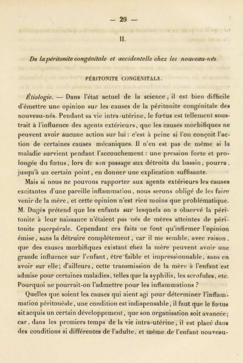 . ji .T il. De la péritonite congénitale et accidentelle chez les nouveau-nés. PÉRITONITE CONGÉNITALE. Étiologie. — Dans l’état actuel de la science , il est bien difficile d émettre une opinion sur les causes de la péritonite congénitale des nouveau-nés. Pendant sa vie intra-utérine, le fœtus est tellement sous- trait à l’influence des agents extérieurs, que les causes morbifiques ne peuvent avoir aucune action sur lui : c’est à peine si l’on conçoit l’ac- tion de certaines causes mécaniques. 11 n’en est pas de même si la maladie survient pendant l’accouchement : une pression forte et pro- longée du fœtus, lors de son passage aux détroits du bassin, pourra , jusqu’à un certain point, en donner une explication suffisante. Mais si nous ne pouvons rapporter aux agents extérieurs les causes excitantes d’une pareille inflammation, nous serons obligé de les faire venir de la mère, et cette opinion n’est rien moins que problématique. M. Dugès prétend que les enfants sur lesquels on a observé la péri- tonite à leur naissance n’étaient pas nés de mères atteintes de péri- tonite puerpérale. Cependant ces faits ne font qu’infirmer l’opinion émise, sans la détruire complètement, car il me semble, avec raison, que des causes morbifiques existant chez la mère peuvent avoir une grande influence sur l’enfant, être faible et impressionnable, sans en avoir sur elle; d’ailleurs, cette transmission de la mère à l’enfant est admise pour certaines maladies, telles que la syphilis, les scrofules, etc. Pourquoi ne pourrait-on l’admettre pour les inflammations ? Quelles que soient les causes qui aient agi pour déterminer l’inflam- mation péritonéale, une condition est indispensable, il faut que le fœtus ait acquis un certain développement, que son organisation soit avancée; car, dans les premiers temps de la vie intra-utérine, il est placé dans des conditions si différentes de l’adulte, et même de l’enfant nouveau-