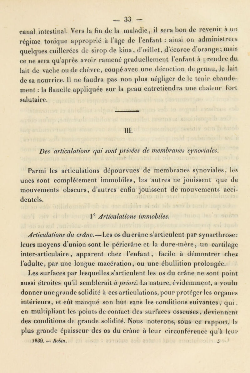 canal intestinal. Vers la fin de la maladie, il sera bon de revenir a un régime tonique approprié à l’âge de l’enfant : ainsi on administrera quelques cuillerées de sirop de kina, d’œillet, d’écorce d’orange; mais ce ne sera qu’après avoir ramené graduellement l’enfant à prendre du lait de vache ou de chèvre, coupé avec une décoction de gruau, le lait de sa nourrice. 11 ne faudra pas non plus négliger de le tenir chaude- ment : la flanelle appliquée sur la peau entretiendra une chaleur fort salutaire. III. Des articulations qui sont privées de membranes synoviales. Parmi les articulations dépourvues de membranes synoviales, les unes sont complètement immobiles, les autres ne jouissent que de mouvements obscurs, d’autres enfin jouissent de mouvements acci- dentels. ; * ‘ ‘ ' t i ' M 1° Articulations immobiles. Articulations du crâne.—Les os du crâne s’articulent par synarthrose: leurs moyens d’union sont le péricrâne et la dure-mère, lin cartilage inter-articulaire, apparent chez l’enfant, facile à démontrer chez l’adulte, par une longue macération, ou une ébullition prolongée. Les surfaces par lesquelles s’articulent les os du crâne ne sont point aussi étroites qu’il semblerait à priori. La nature, évidemment, a voulu donner une grande solidité à ces articulations, pour protéger les organes intérieurs, et eût manqué son but sans les conditions suivantes, qui , en multipliant les points de contact des surfaces osseuses, deviennent des conditions de grande solidité. Nous noterons, sous ce rapport, la plus grande épaisseur des os du crâne à leur circonférence qu’à leur 1839. — Robin. 5