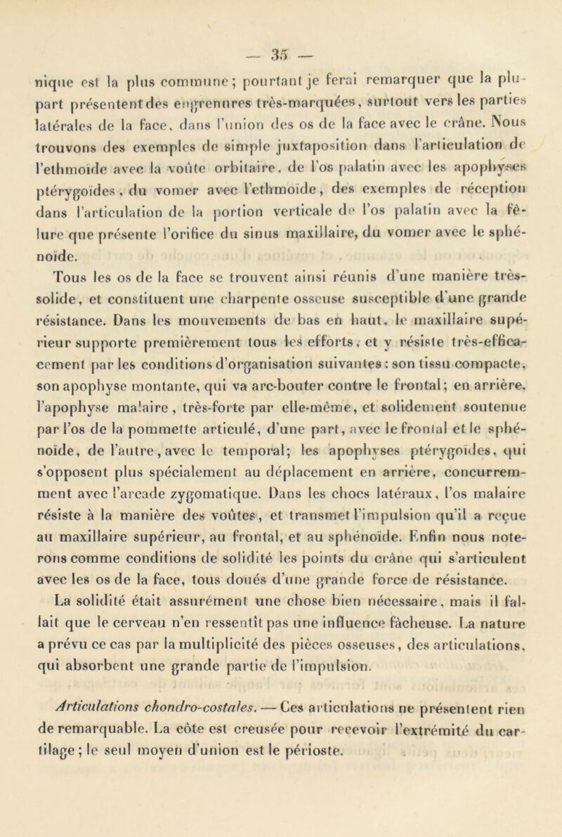 nique est la plus commune; pourtant je ferai remarquer que la plu- part présentent des engrennres très-marquées, surtout vers les parties latérales de la face, dans l’union des os de la face avec le crâne. Nous trouvons des exemples de simple juxtaposition dans l’articulation de l’ethmoïde avec la voûte orbitaire, de l’os palatin avec les apophyses ptérygoïdes , du vomer avec l’ethmoïde, des exemples de réception dans l’articulation de la portion verticale de I os palatin avec la fê- lure que présente l’orifice du sinus maxillaire, du vomer avec le sphé- noïde. Tous les os de la face se trouvent ainsi réunis d’une manière très- solide, et constituent une charpente osseuse susceptible d’une grande résistance. Dans les mouvements de bas en haut, le maxillaire supé- rieur supporte premièrement tous les efforts, et y résiste très-effica- cement par les conditions d’organisation suivantes : son tissu compacte, son apophyse montante, qui va arc-bouter contre le frontal; en arrière, l’apophyse malaire, très-forte par elle-même, et solidement soutenue par l’os de la pommette articulé, d’une part, avec le frontal et le sphé- noïde, de l’autre, avec le temporal; les apophyses ptérygoïdes, qui s’opposent plus spécialement au déplacement en arrière, concurrem- ment avec l’arcade zygomatique. Dans les chocs latéraux, l’os malaire résiste à la manière des voûtes, et transmet l’impulsion qu’il a reçue au maxillaire supérieur, au frontal, et au sphénoïde. Enfin nous note- rons comme conditions de solidité les points du crâne qui s’articulent avec les os de la face, tous doués d’une grande force de résistance. La solidité était assurément une chose bien nécessaire, mais il fal- lait que le cerveau n’en ressentît pas une influence fâcheuse. La nature a prévu ce cas par la multiplicité des pièces osseuses, des articulations, qui absorbent une grande partie de l’impulsion. Articulations ckondro-costales. — Ces articulations ne présenlent rien de remarquable. La cote est creusée pour recevoir l’extrémité du car- tilage; le seul moyen d’union est le périoste.