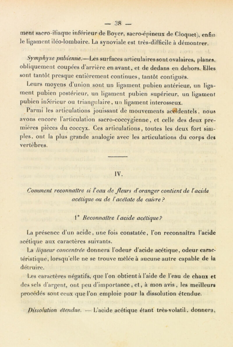 ment sacro-iliaque inférieur de Boyer, sacro-épineux de Cloquet), enfin le ligament iléo-lombaire. La synoviale est très-difficile à démontrer. * i •- ■. . , , .en . • ‘ i Symphyse pubienne.—Les surfaces articulaires sont ovalaires, planes, obliquement coupées d’arrière en avant, et de dedans en dehors. Elles sont tantôt presque entièrement continues, tantôt contiguës. Leurs moyens d’union sont un ligament pubien antérieur, un liga- ment pubien postérieur, un ligament pubien supérieur, un ligament pubien inférieur ou triangulaire, un ligament interosseux. Parmi les articulations jouissant de mouvements accidentels, nous avons encore l’articulation sacro-coccygienne, et celle des deux pre- mières pièces du coccyx. Ces articulations, toutes les deux fort sim- ples, ont la plus grande analogie avec les articulations du corps des vertèbres. IV. Comment reconnaître si Peau de /leurs d’oranger contient de P acide acétique ou de P acétate de cuivre P 1° Reconnaître lacide acétique? La présence d’un acide, une fois constatée, l’on reconnaîtra l’acide acétique aux caractères suivants. La liqueur concentrée donnera l’odeur d’acide acétique, odeur carac- téristique, lorsqu’elle ne se trouve mêlée à aucune autre capable de la détruire. Les caractères négatifs, que l’on obtient à l’aide de l’eau de chaux et des sels d’argent, ont peu d’importance , et, à mon avis , les meilleurs procédés sont ceux que l’on emploie pour la dissolution étendue. Dissolution étendue. — L’acide acétique étant très-volatil, donnera,