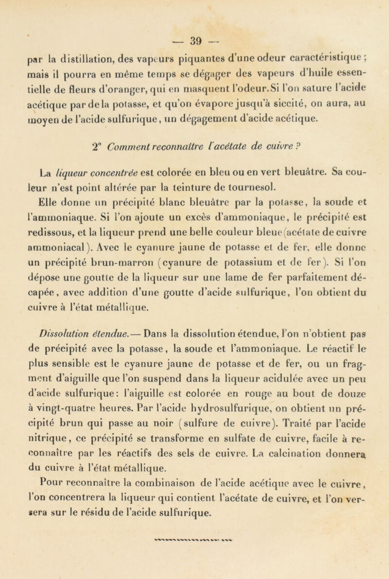 par la distillation, des vapeurs piquantes d’une odeur caractéristique; mais il pourra en même temps se dégager des vapeurs d’huile essen- tielle de fleurs d’oranger, qui en masquent l’odeur.Si l’on sature l’acide acétique par de la potasse, et qu’on évapore jusqu a siccité, on aura, au moyen de l’acide sulfurique, un dégagement d’acide acétique. 2° Comment reconnaître iacétate de cuivre P La liqueur concentrée est colorée en bleu ou en vert bleuâtre. Sa cou- leur n’est point altérée par la teinture de tournesol. Elle donne un précipité blanc bleuâtre par la potasse, la soude et l’ammoniaque. Si i on ajoute un excès d’ammoniaque, le précipité est redissous, et la liqueur prend une belle couleur bleue (acétate de cuivre ammoniacal). Avec le cyanure jaune de potasse et de fer, elle donne un précipité brun-marron (cyanure de potassium et de fer). Si l’on dépose une goutte de la liqueur sur une lame de fer parfaitement dé- capée, avec addition d’une goutte d’acide sulfurique, l’on obtient du cuivre à l’état métallique. Dissolution étendue.— Dans la dissolution étendue, I on n obtient pas de précipité avec la potasse, la soude et l’ammoniaque. Le réactif le plus sensible est le cyanure jaune de potasse et de fer, ou un frag- ment d’aiguille que l’on suspend dans la liqueur acidulée avec un peu d’acide sulfurique: l’aiguille est colorée en rouge au bout de douze à vingt-quatre heures. Par l’acide hydrosulfurique, on obtient un pré- cipité brun qui passe au noir (sulfure de cuivre). Traité par l’acide nitrique, ce précipité se transforme en sulfate de cuivre, facile à re- connaître par les réactifs des sels de cuivre. La calcination donnera du cuivre à l’état métallique. Pour reconnaître la combinaison de l’acide acétique avec le cuivre, l’on concentrera la liqueur qui contient l’acétate de cuivre, et l’on ver- sera sur le résidu de l’acide sulfurique.