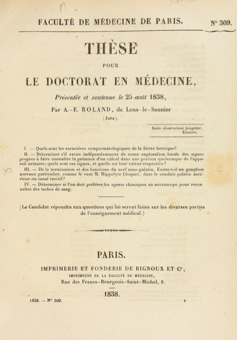 FACULTÉ DE MÉDECINE DE PARIS. N° 309. THÈSE POUR LE DOCTORAT EN MÉDECINE, Présentée et soutenue le 25 août 1838, Par A.-E. ROLAND, de Lons-le-Saunier (Jura). Ratio observation! jungatur. . Baglivi. I. — Quels sont les caractères symptomatologiques de la fièvre hectique? II. — Déterminer s’il existe indépendamment de toute exploration locale des signes propres à faire connaître la présence d’un calcul dans une portion quelconque de l’appa- reil urinaire; quels sont ces signes, et quelle est leur valeur respective ? III. — De la terminaison et des fonctions du nerf naso-palatin. Existe-t-il un ganglion nerveux particulier, comme le veut M. Ilippolyte Cloquet, dans le conduit palatin anté- rieur ou canal incisif? IV. — Déterminer si l’on doit préférer les agents chimiques au microscope pour recon naître des taches de sang. (Le Candidat répondra aux questions qui lui seront faites sur les diverses parties de l’enseignement médical.) PARIS. IMPRIMERIE ET FONDERIE DE RIGNOUX ET C”, IMPRIMEURS DE LA FACULTÉ DE MÉDECINE, Rue des Francs-Rourgeois-Saint-Michel, 8. 1838. — N° 309. 1838.