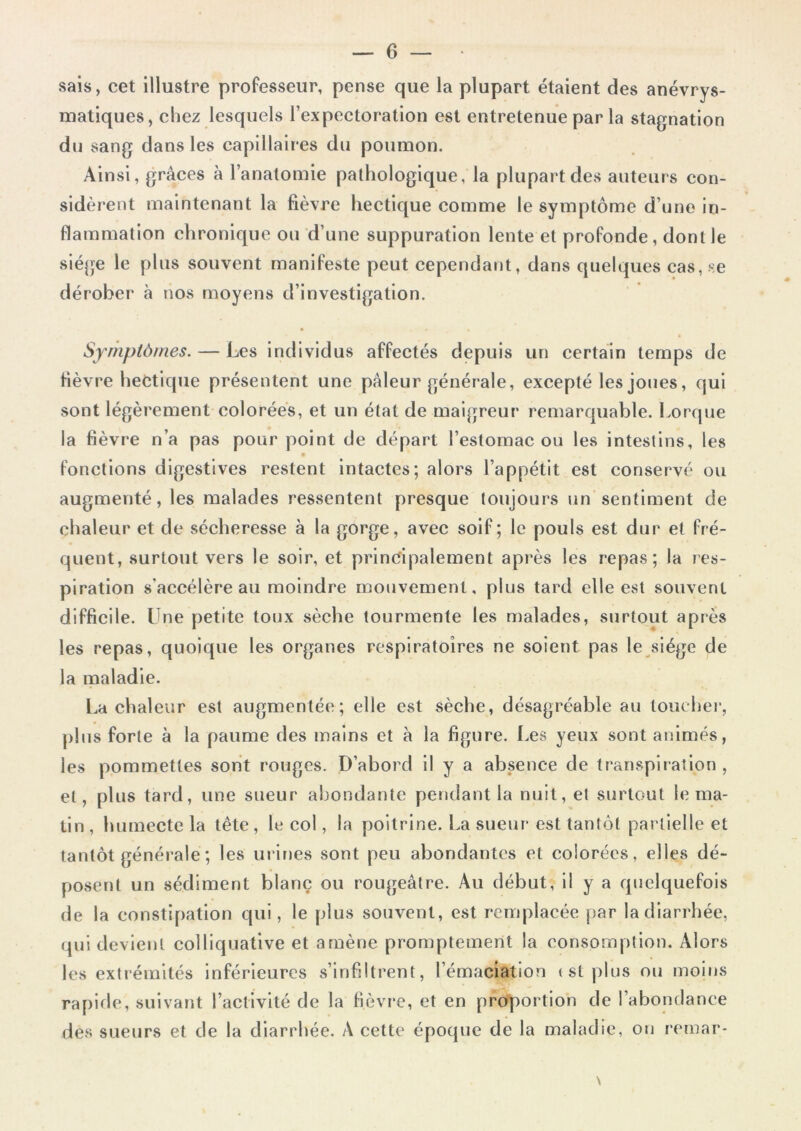 sais, cet illustre professeur, pense que la plupart étaient des anévrys- matiques, chez lesquels l’expectoration est entretenue par la stagnation dn sang dans les capillaires du poumon. Ainsi, grâces à l’anatomie pathologique, la plupart des auteurs con- sidèrent maintenant la fièvre hectique comme le symptôme d’une in- flammation chronique ou d’une suppuration lente et profonde, dont le siège le plus souvent manifeste peut cependant, dans quelques cas, se dérober à nos moyens d’investigation. Symptômes. — Les individus affectés depuis un certain temps de fièvre hectique présentent une pâleur générale, excepté les joues, qui sont légèrement colorées, et un état de maigreur remarquable. Lorque la fièvre n’a pas pour point de départ l’estomac ou les intestins, les fonctions digestives restent intactes; alors l’appétit est conservé ou augmenté, les malades ressentent presque toujours un sentiment de chaleur et de sécheresse à la gorge, avec soif; le pouls est dur et fré- quent, surtout vers le soir, et principalement après les repas; la res- piration s'accélère au moindre mouvement, plus tard elle est souvent difficile. Une petite toux sèche tourmente les malades, surtout après les repas, quoique les organes respiratoires ne soient pas le siège de la maladie. La chaleur est augmentée; elle est sèche, désagréable au toucher, plus forte à la paume des mains et à la figure. Les yeux sont animés, les pommettes sont rouges. D’abord il y a absence de transpiration , et, pl us tard, une sueur abondante pendant la nuit, et surtout le ma- tin , humecte la tête , le col, la poitrine. La sueur est tantôt partielle et tantôt générale ; les urines sont peu abondantes et colorées, elles dé- posent un sédiment blanc ou rougeâtre. Au début, il y a quelquefois de la constipation qui, le plus souvent, est remplacée par la diarrhée, qui devient colliquative et amène promptement la consomption. Alors les extrémités inférieures s’infiltrent, l’émaciation (Stplus ou moins rapide, suivant l’activité de la fièvre, et en proportion de l’abondance des sueurs et de la diarrhée. A cette époque de la maladie, on remar- \