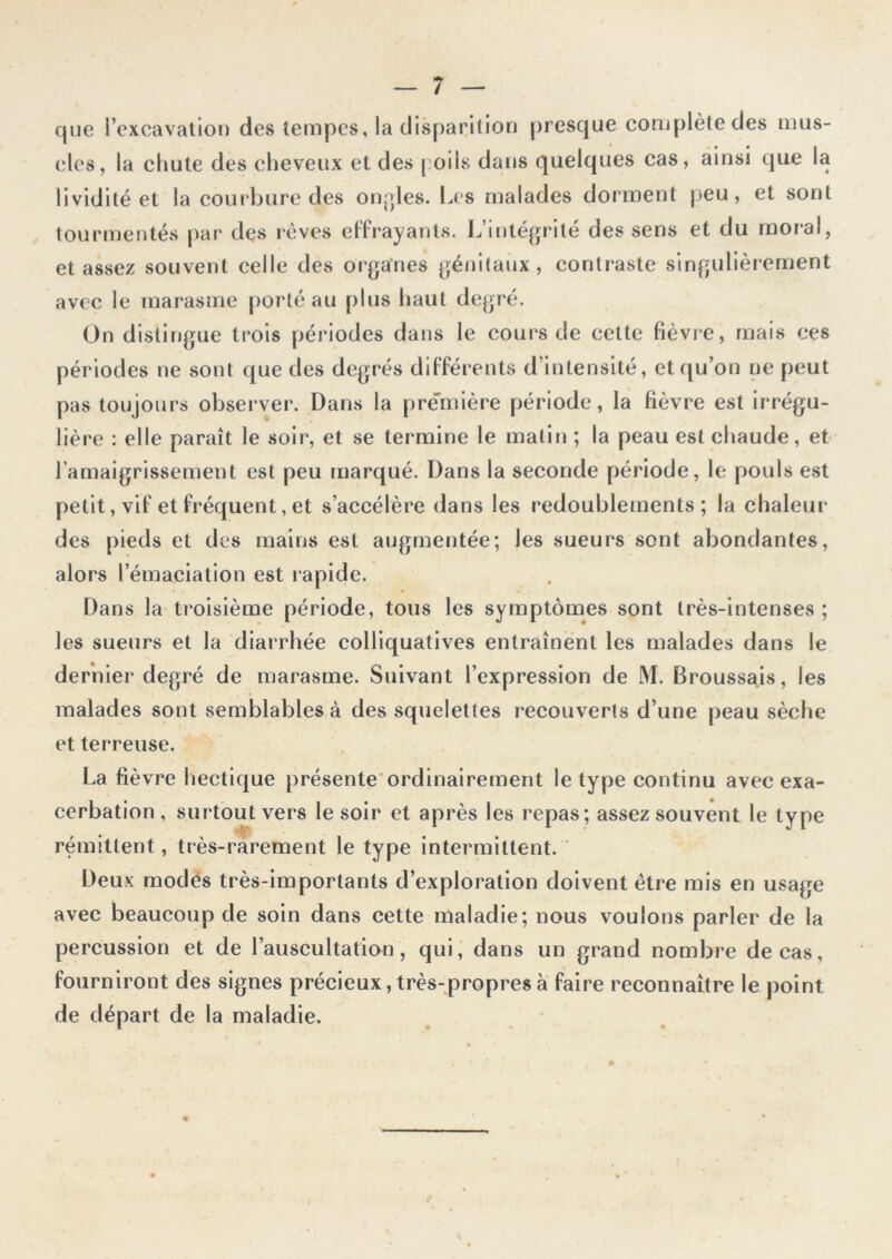 que l’excavation des tempes, la disparition presque complète des mus- cles, la chute des cheveux et des poils dans quelques cas, ainsi que la lividité et la courbure des oncles. Les malades dorment peu, et sont tourmentés par des rêves effrayants. L’intégrité des sens et du moral, et assez souvent celle des organes génitaux, contraste singulièrement avec le marasme porté au plus haut degré. On distingue trois périodes dans le cours de cette fièvre, mais ces périodes ne sont que des degrés différents d’intensité, et qu’on ne peut pas toujours observer. Dans la première période, la fièvre est irrégu- lière : elle paraît le soir, et se termine le malin ; la peau est chaude, et l’amaigrissement est peu marqué. Dans la seconde période, le pouls est petit, vif et fréquent, et s’accélère dans les redoublements; la chaleur des pieds et des mains est augmentée; les sueurs sont abondantes, alors l’émaciation est rapide. Dans la troisième période, tous les symptômes sont très-intenses ; les sueurs et la diarrhée colliquatives entraînent les malades dans le dernier degré de marasme. Suivant l’expression de M. Broussais, les malades sont semblables à des squelettes recouverts d’une peau sèche et terreuse. La fièvre hectique présente ordinairement le type continu avec exa- cerbation , surtout vers le soir et après les repas; assez souvent le type rémittent, très-rarement le type intermittent. Deux modes très-importants d’exploration doivent être mis en usage avec beaucoup de soin dans cette maladie; nous voulons parler de la percussion et de l’auscultation, qui, dans un grand nombre de cas, fourniront des signes précieux, très-propres à faire reconnaître le point de départ de la maladie.