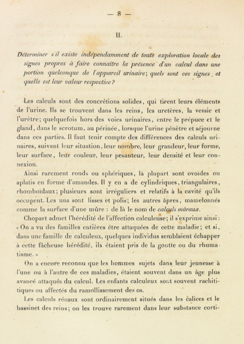 H. Déterminer s'il existe indépendamment de toute exploration locale des signes propres à faire connaître la présence d un calcul dans une portion quelconque de l appareil urinaire; quels sont ces signes et quelle est leur valeur respective P Les calculs sont des concrétions solides, qui tirent leurs éléments de 1’ urine. Ils se trouvent dans les reins, les uretères, la vessie et l’urètre; quelquefois hors des voies urinaires, entre le prépuce et le gland, dans le scrotum, au périnée, lorsque l’urine pénètre et séjourne dans ces parties. 11 faut tenir compte des différences des calculs uri- naires, suivant leur situation, leur nombre, leur grandeur, leur forme, leur surface, leur couleur, leur pesanteur, leur densité et leur con- nexion. Ainsi rarement ronds ou sphériques, la plupart sont ovoïdes ou aplatis en forme d’amandes. 11 y en a de cylindriques, triangulaires, rhomboïdaux; plusieurs sont irréguliers et relatifs à la cavité qu’ils occupent. Les uns sont lisses et polis; les autres âpres, mamelonnés comme la surface d’une mure : de là le nom de calculs tnàraux. « On a vu des familles entières être attaquées de cette maladie; et si, dans une famille de calculeux, quelques individus semblaient échapper à cette fâcheuse hérédité, ils étaient pris de la goutte ou du rhuma- tisme. » On a encore reconnu que les hommes sujets dans leur jeunesse à l’une ou à l’autre de ces maladies, étaient souvent dans un âge plus avancé attaqués du calcul. Les enfants calculeux sont souvent rachiti- tiques ou affectés du ramollissement des os. Les calculs rénaux sont ordinairement situés dans les calices et le • — • « bassinet des reins; on les trouve rarement dans leur substance corti-