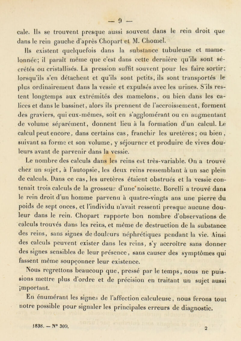 cale. Ils se trouvent presque aussi souvent dans le rein droit que dans le rein gauche d’après Chopart et M. Chomel. Ils existent quelquefois dans la substance tubuleuse et mame- lonnée; il paraît même que c’est dans cette dernière qu’ils sont sé- crétés ou cristallisés. La pression suffit souvent pour les faire sortir; lorsqu’ils s’en détachent et qu’ils sont petits, ils sont transportés le plus ordinairement dans la vessie et expulsés avec les urines. S'ils res- tent longtemps aux extrémités des mamelons, ou bien dans les ca- lices et dans le bassinet, alors ils prennent de l’accroissement, forment des graviers, qui eux-mêmes, soit en s’agglomérant ou en augmentant de volume séparément, donnent lieu à la formation d’un calcul. Le calcul peut encore, dans certains cas, franchir les uretères; ou bien, suivant sa forme et son volume, y séjourner et produire de vives dou- leurs avant de parvenir dans la vessie. Le nombre des calculs dans les reins est très-variabie. On a trouvé chez un sujet, à l’autopsie, les deux reins ressemblant à un sac plein de calculs. Dans ce cas, les uretères étaient obstrués et la vessie con- tenait trois calculs de la grosseur d’une*noisette. Borelli a trouvé dan» le rein droit d’un homme parvenu à quatre-vingts ans une pierre du poids de sept onces, et l’individu n’avait ressenti presque aucune dou- leur dans le rein. Chopart rapporte bon nombre d’observations de calculs trouvés dans les reins, et même de destruction de la substance des reins, sans signes de douleurs néphrétiques pendant la vie. Ainsi des calculs peuvent exister dans les reins, s’y accroître sans donner des signes sensibles de leur présence, sans causer des symptômes qui fassent même soupçonner leur existence. Nous regrettons beaucoup que, pressé par le temps, nous ne puis- sions mettre plus d’ordre et de précision en traitant un sujet aussi important. En énumérant les signes de l’affection caleuleuse, nous ferons tout notre possible pour signaler les principales erreurs de diagnostic. 1838. -N° 309. 2